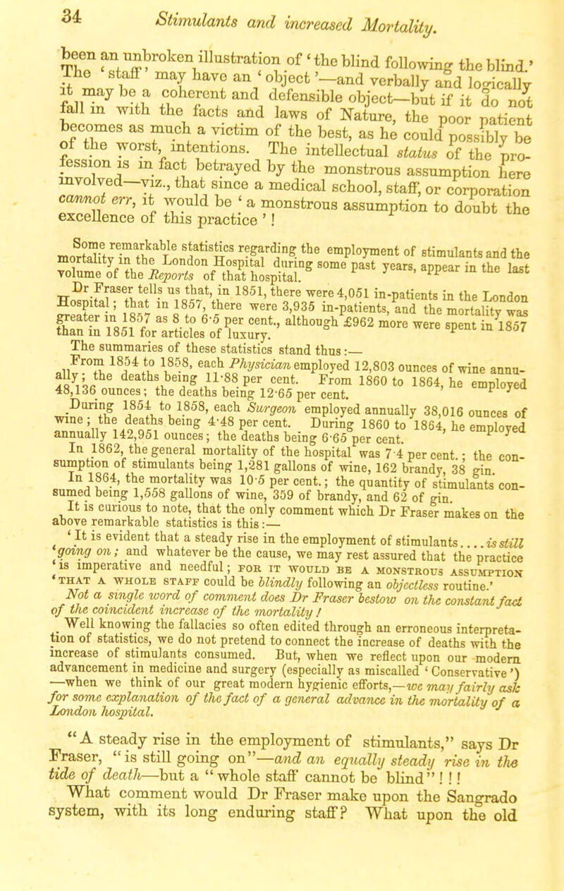 Th? f!^, 7^>^°^«^ of' the blind following the blind.' The staff may have an'object'-and verbally and lo-ically fduf w?f? fT rf defe^ible object-bit if it do not lall in with the facts and laws of Nature, the poor natient becomes as much a victim of the best, as h^ could possSy be of the worst intentions. The inteUectual status oVthe pr^ fession is m fact betrayed by the monstrous assumption her^ Z« 7 f ■' t ^ ''^^^^^ or corporation cam,not err, it would be ' a monstrous assumption to doubt the excellence of this practice '! moSftvln'tt?' 1'*''^-' '^^^f'^i? employment of stimulants and the mortality in the London Hospital during some past years, appear in the last volume of the Reports of that hospital. i J' • ^PPear m tne last ci: •■sjrsrxKs;!- -^^ ™ -^'^ The summaries of these statistics stand thus •— ^^^^fi? l^'-^' employed 12,803 ounces of wine annu- ally the deaths being 11-88 per cent. From 1860 to 1864, he employed 48,136 ounces; the deaths being 12-65 per cent. l-i^/cu During 1854 to 1858, each Surgeon employed annually 38,016 ounces of wme ; the deaths being 4-48 per cent. During 1860 to 1864, he emnloved annually 142,951 ounces; the deaths being 6-65 per cent employed In 1862 the general mortality of the hospital was 7-4 percent.; the con- sumption of stimulants being 1,281 gallons of wine, 162 brandy 38 gin In 1864, the mortality was 10 5 per cent.; the quantity of stimulants con- sumed being 1,558 gallons of wine, 359 of brandy, and 62 of gin It is curious to note, that the only comment which Dr Fraser makes on the above remarkable statistics is this :— ' It is evident that a steady rise in the employment of stimulants isstUl going on; and whatever be the cause, we may rest assured that the practice is imperative and needful; for it would be a monstrous assumption •that a whole staff could be blindly following an objectless routine.' Not a single loord of comment does Br Fraser bestow on the constant fact of the coincident increase of the mortality ! _ Well knowing the fallacies so often edited through an erroneous interpreta- tion of statistics, we do not pretend to connect the increase of deaths with the increase of stimulants consumed. But, when we reflect upon our modem advancement in medicine and surgery (especially as miscalled ' Conservative') —when we think of our great modern hygienic efforts,—wc may fairly a^k for some explanation of the fact of a general advance in the mortality of a London hospital. A Steady rise in the employment of stimulants, says Dr Fraser, is still going on—and an equally steady rise in tlie tide of death—but a  whole staff cannot be blind ! !! What comment would Dr Fraser make upon the Sangrado system, with its long enduring staff? What upon the old