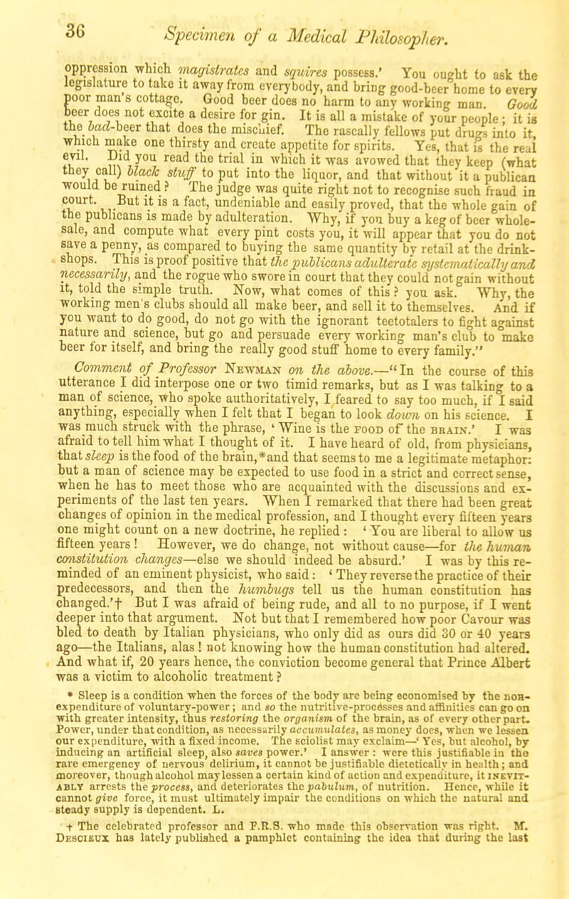 oppression which magistrates and squires possess.' You ought to ask the legislature to take it away from everybody, and bring good-beer home to eyery poor man s cottage. Good beer does no harm to any working man. Go^ beer does not excite a desire for gin. It is all a mistake of your people : it is the bad-heer that does the miscuief. The rascally fellows put drugs into it which make one thirsty and create appetite for spirits. Yes, that is the real ^^^^ ^^'^ ^'^ ^^^'^^ '^^ avowed that they keep (what they call) black stuff to put into the liquor, and that without it a publicaa would be ruined > The judge was quite right not to recognise such fraud in court. But it is a fact, undeniable and easily proved, that the whole gain of the publicans is made by adulteration. Why, if you buy a keg of beer whole- sale, and compute what every pint costs you, it will appear that you do not save a penny, as compared to buying the same quantity bv retail at the drink- shops. This is proof positive that tJic publicans adulterate mjstciruitically and necessarily, and the rogue who swore in court that they could not gain without It, told the simple truth. Now, what comes of this ? you ask. Why, the working men's clubs should all make beer, and sell it to themselves. And if you want to do good, do not go with the ignorant teetotalers to fight against nature and science, but go and persuade every working man's club to °make beer for itself, and bring the really good stuff home to every family. Comment of Professor Newman on the above.—In the course of this utterance I did interpose one or two timid remarks, but as I was talking to a man of science, who spoke authoritatively, I feared to say too much, if I said anything, especially when I felt that I began to look domi on his science. I was much struck with the phrase, ' Wine is the food of the brain-.' I was afraid to tell him what I thought of it. I have heard of old, from physicians, that sleep is the food of the brain,*and that seems to me a legitimate metaphor: but a man of science may be expected to use food in a strict and correct sense, when he has to meet those who are acquainted with the discussions and ex- periments of the last ten years. When I remarked that there had been great changes of opinion in the medical profession, and I thought every fifteen years one might count on a new doctrine, he replied : ' You are liberal to allow us fifteen years ! However, we do change, not without cause—for the human cmistitution changes—else we should indeed be absurd.' I was by this re- minded of an eminent physicist, who said: ' They reverse the practice of their predecessors, and then the humbugs tell us the human constitution has changed.'t But I was afraid of being rude, and all to no purpose, if I went deeper into that argument. Not but that I remembered how poor Cavour was bled to death by Italian physicians, who only did as ours did 30 or 40 years ago—the Italians, alas! not knowing how the human constitution had altered. And what if, 20 years hence, the conviction become general that Prince Albert was a victim to alcoholic treatment ? • Sleep is a condition when the forces of the bodj' arc being eeonomised by the noa- expenditure of voluntary-power; and so the nutritive-procSsses and affinities can go on with greater intensity, thus restoring the organism of the brain, as of every other part. Power, under that condition, as necessarily accnmulates, as money does, when we lessen our expenditure, with a fixed income. The sciolist may exclaim—' Yes, but alcohol, by inducing an artificial sleep, also saves power.' I answer : were this justifiable in the rare emergency of nervous delirium, it cannot be justifiable dieletically in health; and moreover, though alcohol may lessen a certain kind of action and expenditure, it inevit- ably arrests the process, and deteriorates the pabulum, of nutrition. Hence, while it cannot give force, it must ultimately impair the conditions on which the natural and steady supply is dependent. L. t The celebrated professor and F.K.S. who made this observation was right. M. Desciecx has lately published a pamphlet containing the idea that during the lost