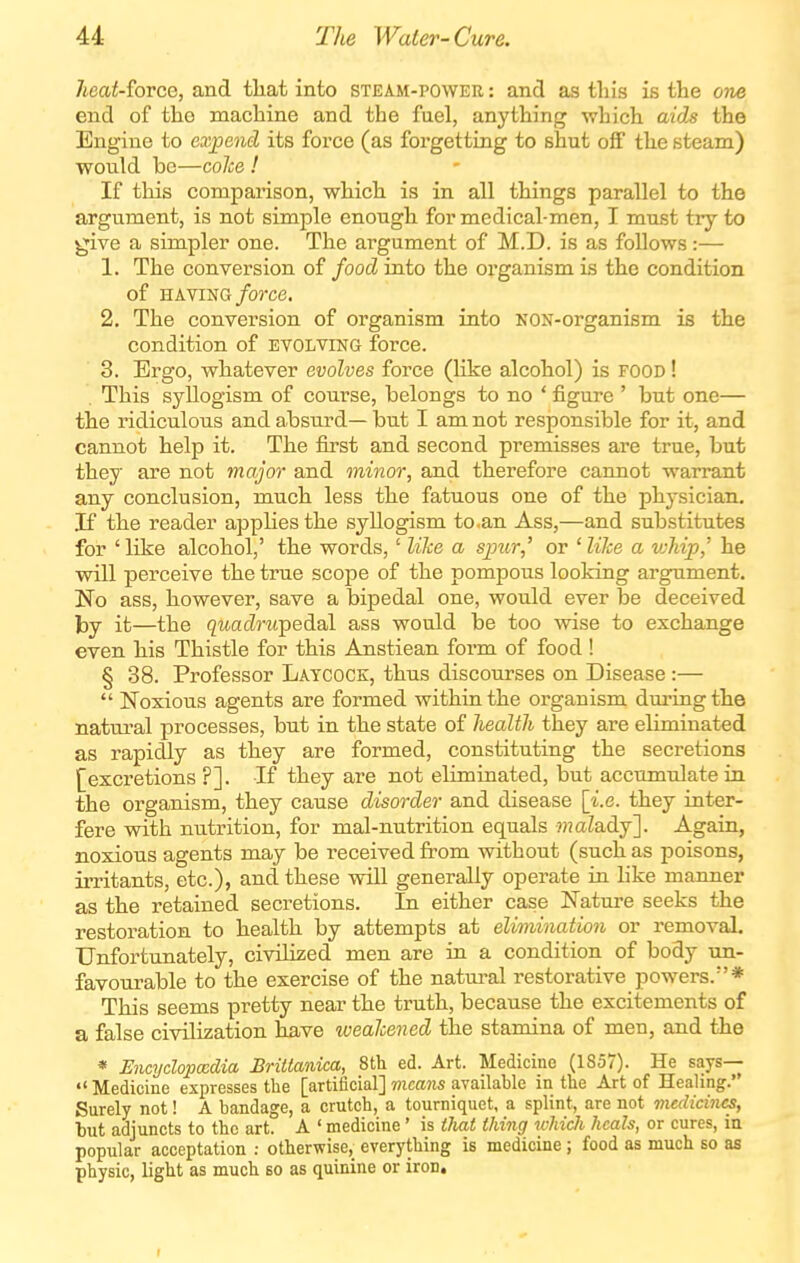 heat-force, and tliat into steam-power : and as this is the one end of the machine and the fuel, anything which aids the Engine to exjpeiid its force (as forgetting to shut off the steam) would be—colce ! If this comparison, which is in all things parallel to the argument, is not simple enough for medical-men, I must try to give a simpler one. The argument of M.D. is as follows:— 1. The conversion of food into the organism is the condition of HAVING/orce. 2. The conversion of organism into NON-organism is the condition of evolving force. 3. Ergo, whatever evolves force (like alcohol) is food ! This syllogism of course, belongs to no ' figure ' but one— the ridiculous and absurd— but I am not responsible for it, and cannot help it. The first and second premisses are true, but they are not major and minor, and therefore cannot warrant any conclusion, much less the fatuous one of the physician. If the reader applies the syllogism to.an Ass,—and substitutes for ' like alcohol,' the words, ' like a spur,' or ' lilce a vjhip,' he will perceive the true scope of the pompous looking argument. No ass, however, save a bipedal one, would ever be deceived by it—the quadrupedal ass would be too wise to exchange even his Thistle for this Anstiean form of food! § 38. Professor Latcock, thus discourses on Disease :—  Noxious agents are formed within the organism dm'ing the natm-al processes, but in the state of health they are eliminated as rapidly as they are formed, constituting the secretions [excretions ?]. If they are not eliminated, but accumulate in the organism, they cause disorder and disease [i.e. they inter- fere with nutrition, for mal-nutrition equals ???aZady]. Again, noxious agents may be received from without (such as poisons, irritants, etc.), and these will generally operate in like manner as the retained secretions. In either case Nature seeks the restoration to health by attempts at elimination or removal. Unfortunately, civilized men are in a condition of body un- favourable to the exercise of the natural restorative powers.* This seems pretty near the truth, because the excitements of a false civilization have weakened the stamina of men, and the « Encydopxdia BriUanica, 8th ed. Art. Medicine (1857). He says— Medicine expresses the [artificial] 7?icci?is available in the Art of Heahng. Surely not! A bandage, a crutch, a tourniquet, a splint, are not medicines, hut adjuncts to the art. A ' medicine ' is tliat thing which heals, or cures, ia popular acceptation : otherwise, everything is medicine; food as much so as physic, light as much bo as quinine or iron.