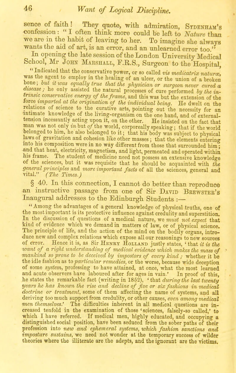 ^6 Want of Logical Discipline. sence of faith! They quote, with admiration, Stdenham's confession :  I often think more could be left to Nature than we are in the habit of leaving to her. To imagine she always wants the aid of art, is an error, and an unlearned error too. In opening the late session of the London University Medical School, Mr John Marshall, F.R.S., Surgeon to the Hospital,  Indicated that the conservative power, or so called vis mMicatnx naturae was the agent to employ in the healing of an ulcer, or the union of a broken bone; but it was equally true that the physician or surgeon never cured a disease ; he only assisted the natural processes of cure performed hu tlie in- triTisic conservative energy of the frame, and this was but the extension of the ioxc& imparted at the origination of the individual being. He dwelt on the relations of science to the curative arts, pointing out the necessity for aa intimate knowledge of the living-organism on the one hand, and of external- tension incessantly acting upon it, on the other. He insisted on the fact that man was not only mbut o/the world, corporeally speaking; that if the world belonged to him, he also belonged to it; that his body was subject to physical laws of gravitation and cohesion like other masses; that the elements entering into his composition were in no way different from those that surrounded him; and that heat, electricity, magnetism, and light, permeated and operated withia his frame. The student of medicine need not possess an extensive knowledge of the sciences, but it was requisite that he should be acquainted with the general principles more important facts oi all the sciences, general and vital. (The Times.) § 40. In this connection, I cannot do better than reproduce an instructive passage from one of Sir David Beewster's Inaugural addresses to the Edinburgh Students :— Among the advantages of a general knowledge of physical truths, one of the most important is its protective influence against credulity and superstition. In the discussion of questions of a medical nature, we must not expect that kind of evidence which we demand in matters of law, or of physical science. The principle of life, and the action of the mind on the bodily organs, intro- duce new and complex relations which expose all our reasonings to new sources of error. Hence it is, as Sir Henry Holland justly states, ' that it is the want of a right understanding of medical evidence which makes the mass of manJcind so prone to be deceived by impostors of every kind ; whether it be the idle fashion as ioparticular remedies, or the worse, because wide deception of some system, professing to have attained, at once, what the most learned and acute observers have laboured after for ages in vain.' In proof of this, he states the remarkable fact (writing in 1852), ' that during the last twenty years he has known the rise and decline of five or six fashions in medical doctrine or treatment, some of them affecting the name of systems, and all deriving too much support from credulity, or other causes, even among medical men themselves.' The difficulties inherent in all medical questions are in- creased tenfold in the examination of those 'sciences, falsely-so called,' to which I have referred. If medical men, highly educated, and occupying a distinguished social position, have been seduced from the sober paths of their profession into new and ephemeral systems, which fashion sanctions and imposture sustains, we need not wonder at the temporary success of wilder theories where the illiterate are the adepts, and the ignorant are the victims.