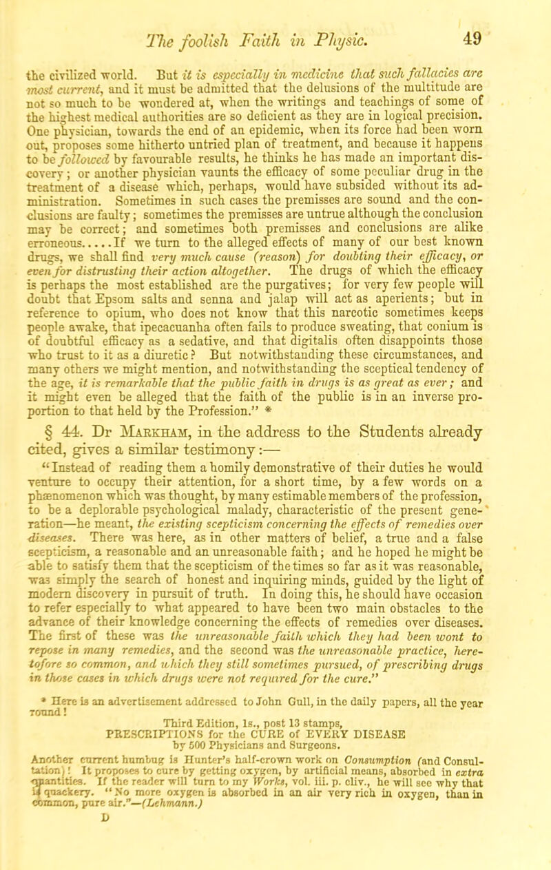 The foolish Faith in Physic. the cmlized •world. But it is especially in medicine that such fallacies are ■most current, and it must be admitted that the delusions of the multitude are not so much to be -wondered at, when the -writings and teachings of some of the highest medical authorities are so deficient as they are in logical precision. One physician, towards the end of an epidemic, when its force had been worn out, proposes some hitherto untried plan of treatment, and because it happens to be foUoiced by favourable results, he thinks he has made an important dis- covery ; or another physician vaunts the efficacy of some peculiar drug in the treatment of a disease which, perhaps, would have subsided without its ad- ministration. Sometimes in such cases the premisses are sound and the con- clusions are faulty; sometimes the premisses are untrue although the conclusion may be correct; and sometimes both premisses and conclusions are alike erroneous If we turn to the alleged effects of many of our best kno-wn drugs, we shall find very much cause (reason) for doubling their efficacy, or even for distrusting their action altogether. The drugs of which the efficacy is perhaps the most established are the purgatives; for very few people -will doubt that Epsom salts and senna and jalap will act as aperients; but in reference to opium, who does not know that this narcotic sometimes keeps people awake, that ipecacuanha often fails to produce sweating, that conium is of doubtful efficacy as a sedative, and that digitalis often disappoints those who trtist to it as a diuretic ? But notwithstanding these circumstances, and many others we might mention, and not-withstanding the sceptical tendency of the age, it is remarkable that the public faith in drugs is as great as ever ; and it might even be alleged that the faith of the public is in an inverse pro- portion to that held by the Profession. * § 44. Dr JVIarkham, in the address to tlie Students already cited, gives a similar testimony:—  Instead of reading them a homily demonstrative of their duties he would Tenture to occupy their attention, for a short time, by a few words on a phEenomenon which was thought, by many estimable members of the profession, to be a deplorable psychological malady, characteristic of the present gene- ' ration—he meant, the existing scepticism concerning the effects of remedies over diseases. There was here, as in other matters of belief, a true and a false scepticism, a reasonable and an unreasonable faith; and he hoped he might be able to satisfy them that the scepticism of the times so far as it was reasonable, was simply the search of honest and inquiring minds, guided by the light of modem discovery in pursuit of truth. In doing this, he should have occasion to refer especially to what appeared to have been two main obstacles to the advance of their knowledge concerning the effects of remedies over diseases. The first of these was the unreasonable faith which they had been loont to repose in many remedies, and the second was the unreasonable practice, here- tofore so common, and lohich they still sometimes pursued, of prescribing drugs in those cases in which drugs were not required for tlie cure. * Here is an advertisement addressed to John Gull, in the daily papers, all the year Tonnd! Third Edition, Is., post 13 stamps, PEESCP.IPTIONS for the CUBE of EVERY DISEASE by 500 Physicians and Surgeons. Another current humbug is Hunter's half-crown work on Consumption (anA Consul- tation) ; It proposes to cure by getting oxygen, by artificial means, absorbed in extra ^mantities. If the reader will turn to my Workt, vol. iii. p. cliv., he -will sec why that a quackery. No more oxygen is absorbed In an air very rich in oxygen, thaniu common, pure air.—(Lehviann.) D