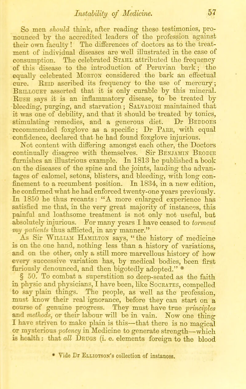 Instabiliti/ of Medicine. So men should tMnk, after reading these testimonies, pro- nounced by tlie accredited leaders of the profession against their own faculty! The differences of doctors as to the treat- ment of individual diseases are well illustrated in the case of consumption. The celebrated Stahl attributed the frequency of this disease to the introduction of Peruvian bark; the equally celebrated Morton considered the bark an effectual cure. Reid ascribed its frequency to the use of mercury; Behlotjet asserted that it is only curable by this mineral. Rush says it is an inflammatory disease, to be treated by bleeding, purging, and stai'vation; Salvadgei maintained that it was one of debility, and that it should be treated by tonics, stimulating remedies, and a generous diet. Dr Beddoes recommended foxglove as a specific; Dr Paee, with equal confidence, declared that he had found foxglove injurious. Not content with differing amongst each other, the Doctors continually disagree with themselves. Sir Benjamin Beodie furnishes an illustrious example. In 1813 he pubhshed a book on the diseases of the spine and the joints, lauding the advan- tages of calomel, setons, blisters, and bleeding, with long con- finement to a recumbent position. In 1834, in a new edition, he confirmed what he had enforced twenty-one years previously. In 1850 he thus recants: A more eidarged experience has satisfied me that, in the very great majority of instances, this painful and loathsome treatment is not only not useful, but absolutely injurious. For many years I have ceased to torment my patients thus affiicted, in any manner. As Sir William Hamilton says, the history of medicine is on the one hand, nothing less than a history of variations, and on the other, only a still more marvellous history of how every successive variation has, by medical bodies, been first fimously denounced, and then bigotedly adopted. * § -50. To combat a superstition so deep-seated as the faith in physic and physicians, I have been, Kke Soceates, compelled to say plain things. The people, as well as the profession, must loiow their real ignorance, before they can start on a course of gentiine progress. They must have true princi'ples and methods, or their labour will be in vain, Now one thing I have striven to make plain is this—that there is no magical or mysterious potency in Medicine to generate strength—which ia health: that all Dedgs (i. e. elements foreign to the blood * Vide Dr Elliotson's collection of instances.