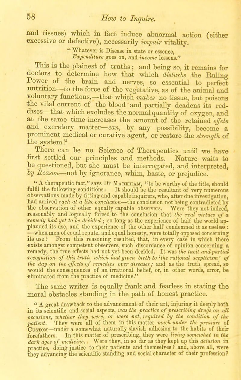 How to Inquire. and tissues) wHcli in fact induce abnormal action (either excessive or defective), necessarily impavr vitality.  Whatever is Disease ia state or essence, Expenditure goes on, and income lessens. Tliis is the plainest of truths; and being so, it remains for doctors to determine how that which disturbs the Ruling Power of the brain and nerves, so essential to perfect nutrition—to the force of the vegetative, as of the animal and voluntary functions,—that which 7naJces no tissue, but poisons the vital current of the blood and partially deadens its red- discs—that which excludes the normal quantity of oxygen, and at the same time increases the amount of the retained effete and excretory matter—can, by any possibility, become a prominent medical or curative agent, or restore the strength of the system ? There can be no Science of Therapeutics until we have first settled our principles and methods. Nature waits to be questioned, but she must be interrogated, and interpreted, hy Season—not by ignorance, whim, haste, or prejudice.  A therapeutic fact, says Dr Mahkham, to be worthy of the title, should fulfil the following conditions: It should be the resultant of very numerous observations made by fitting and capable inquirers, who, after due investigation, Tiad arrived each at a like conclusion—the conclusion not being contradicted by the observation of other equally capable observers. Were they not indeed, reasonably and logically forced to the conclusion that iJit real virtues of a remedy had yet to be decided ; so long as the experience of half the world ap- plauded its use, and the experience of the other half condemned it as useless: —when men of equal repute, and equal honesty, were totally opposed concerning its use ? From this reasoning resulted, that, in every case in which there exists amongst competent observers, such discordance of opinion concerning a remedy, the true effects had not yet been decided. It was ifie tacit and partial recognition of this truth which had given birth to Hhe rational scepticism ' of tlie day on the effects of remedies over diseases; and as the truth spread, so would the consequences of an irrational belief, or, in other words, error, be •eliminated from the practice of medicine. The same writer is equally frank and fearless in stating the moral obstacles standing in the path of honest practice.  A great drawback to the advancement of their art, injuring it deeply both in its scientific and social aspects, was the practice of prescribing drugs on all ■occasions, whether tliey were, or were not, required by the condition of the patient. They were all of them in this matter much under the pressure of Custom—under a somewhat naturally slavish adhesion to the habits of their forefathers. In this matter of prescribing, they were living somewhat in the dark ages of medicine. Were they, in so far as they kept up this delusion in practice, doing justice to their patients and themselves ? and, above all, were they advancing the scientific standing and social character of their profession?