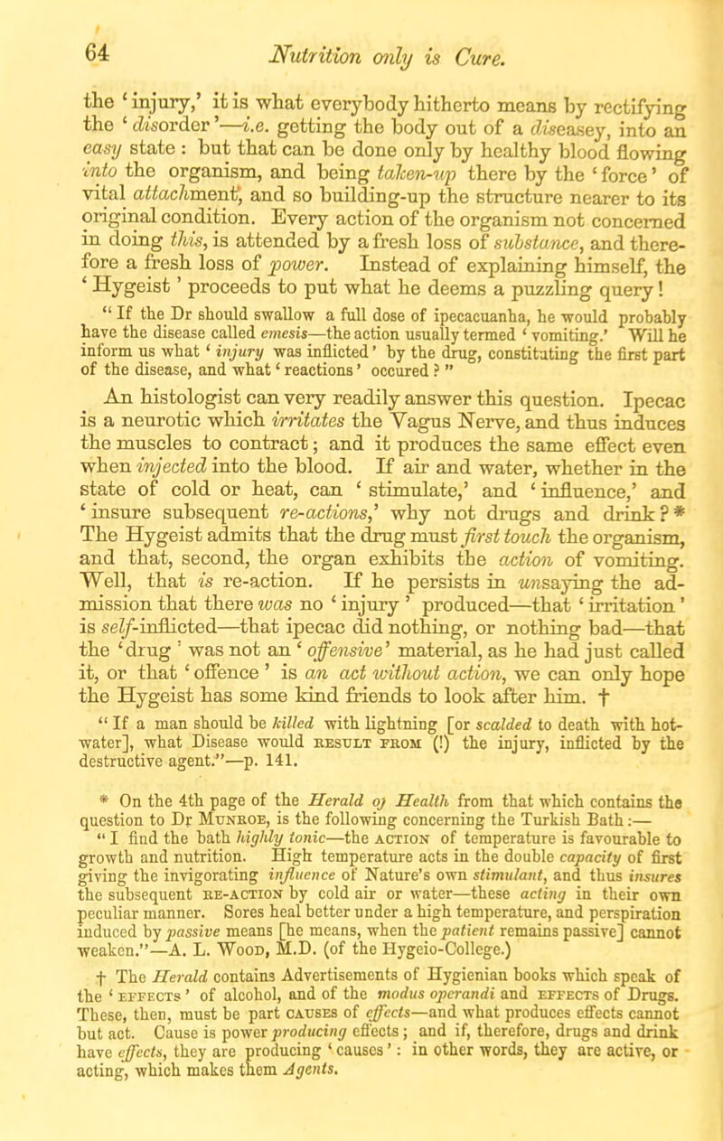 Nutrition only is Cure. the * injury,' it is what everybody hitherto means by rectifying the ' (disorder'—i.e. getting the body out of a cZiseasey, into an easy state : but that can be done only by healthy blood flowing into the organism, and being talcen-up there by the ' force' of vital attachment, and so building-up the structure nearer to its original condition. Every action of the organism not concerned in doing this, is attended by a fresh loss of suhstance, and there- fore a fresh loss of jpower. Instead of explaining himself, the * Hygeist' proceeds to put what he deems a puzzling query!  If the Dr should swallow a full dose of ipecacuanha, he would prohably have the disease called emesis—the action usually termed ' vomiting.' Will he inform us what' injury was inflicted' by the drug, constituting the first part of the disease, and what' reactions' occured ?  An histologist can very readily answer this question. Ipecac is a neurotic which irritates the Vagus Nerve, and thus induces the muscles to contract; and it produces the same effect even when injected into the blood. If air and water, whether in the state of cold or heat, can ' stimulate,' and ' influence,' and ' insure subsequent re-actions,^ why not drugs and drink ? * The Hygeist admits that the drug must first touch the organism, and that, second, the organ exhibits the action of vomiting. Well, that is re-action. If he persists in wisaying the ad- mission that there was no ' injury ' produced—that ' irritation' is seZ/-iniiicted—that ipecac did nothing, or nothing bad—that the ' drug ' was not an ' offensive' material, as he had just called it, or that ' offence ' is an act without action, we can only hope the Hygeist has some kind friends to look after him. f  If a man should be killed with lightning [or scalded to death with hot- water], what Disease would kestjlt fkom (!) the injury, inflicted by the destructive agent.—p. 141, * On the 4th page of the Herald oj Health from that which contains the question to Dr Mtjneoe, is the following concerning the Turkish Bath;—  I find the bath highly ionic—the action of temperature is favourable to growth and nutrition. High temperature acts in the double capacity of first giving the invigorating influence of Nature's own stimulant, and thus insures the subsequent ke-action by cold air or water—these acting in their own peculiar manner. Sores heal better under a high temperature, and perspiration induced by passive means [he means, when the patient remains passive] cannot weaken.—A. L. Wood, M.D. (of the Hygeio-College.) t The Herald contains Advertisements of Hygienian books which speak of the ' EFFECTS' of alcohol, and of the modus operandi and effects of Drugs. These, then, must be part causes of effects—and what produces efiects cannot but act. Cause is power producing efl'ects; and if, therefore, drugs and drink have effects, they are producing ' causes': in other words, they are active, or acting, which makes them Agents.