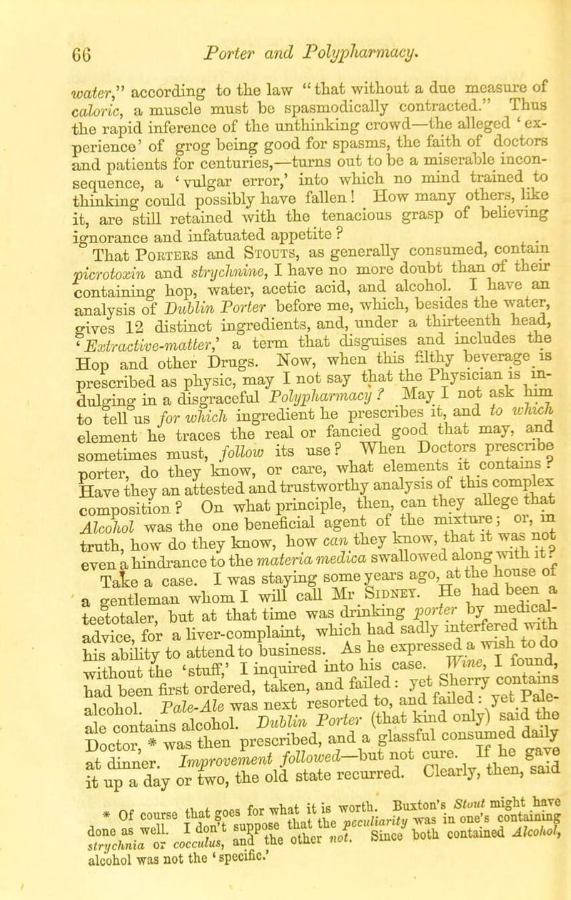 water, according to tlie law  that witliout a due measure of caloric, a muscle must be spasmodically contracted. Thus tlie rapid inference of the unthinking crowd—the alleged ' ex- perience' of grog being good for spasms, the faith of doctors and patients for centuries,—turns out to be a miserable incon- sequence, a 'vulgar error,' into which no mind trained to thinking could possibly have faUen! How many others, like it, are stiU retaiued with the tenacious grasp of believmg ignorance and infatuated appetite ? j <. • That POETERS and Stouts, as generally consumed, contain picrotoxin and stryclmme, I have no more doubt than of then- containing bop, water, acetic acid, and alcohol. I have an analysis of Bublm Porter before me, wHch, besides the water, gives 12 distinct ingredients, and, under a thirteenth head, ^Extractive-matter; a term that disguises and includes the Hop and other Drugs. Now, when tHs filthy beverage is prescribed as physic, may I not say that the Physician is in- dulging in a disgraceful Polypharmacy ? May I not ask hm to teU us for which ingredient he prescribes it and to which element he traces the real or fancied good that may, and sometimes must, follow its use? Wben Doctors prescribe porter, do they know, or care, what elements it contams Have they an attested and trustworthy analysis of this complex composition ? On what principle, then can they aUege that Alcohol was the one beneficial agent of the mature; oi, m truth, how do they know, bow can they know, that it wa^ not even a. hindrance to the materia medica swaUowed along with it f Take a case. I was staying some years ago, at the house ot a gentleman whom I will caH Mr _ Sidney, p ^^^^ been a teetotaler, but at that time was dnnking ]oorter hj medj^al- advice for a liver-complaint, which had sadly mterfered with Ls abmty to attend to business. As he expressed a wish to do •+^^.iT+tiP 'stuff' I inquired into his case. Wine, I found, iT^lXi fiAf^. ana «lea: J« — olnnTinl Pale-Ale was next resorted to, and taiieci. yec raie Settains iXl. JDuUin Porter (that kind only) said i^e Doctor * was then prescribed, and a glassfal consumed daily at dSner 7mmroveLnt followed-hnt not cm-e. If he gave it up a day orTwo, the old state recurred. Clearly, then, said alcohol was not the ' specific.'
