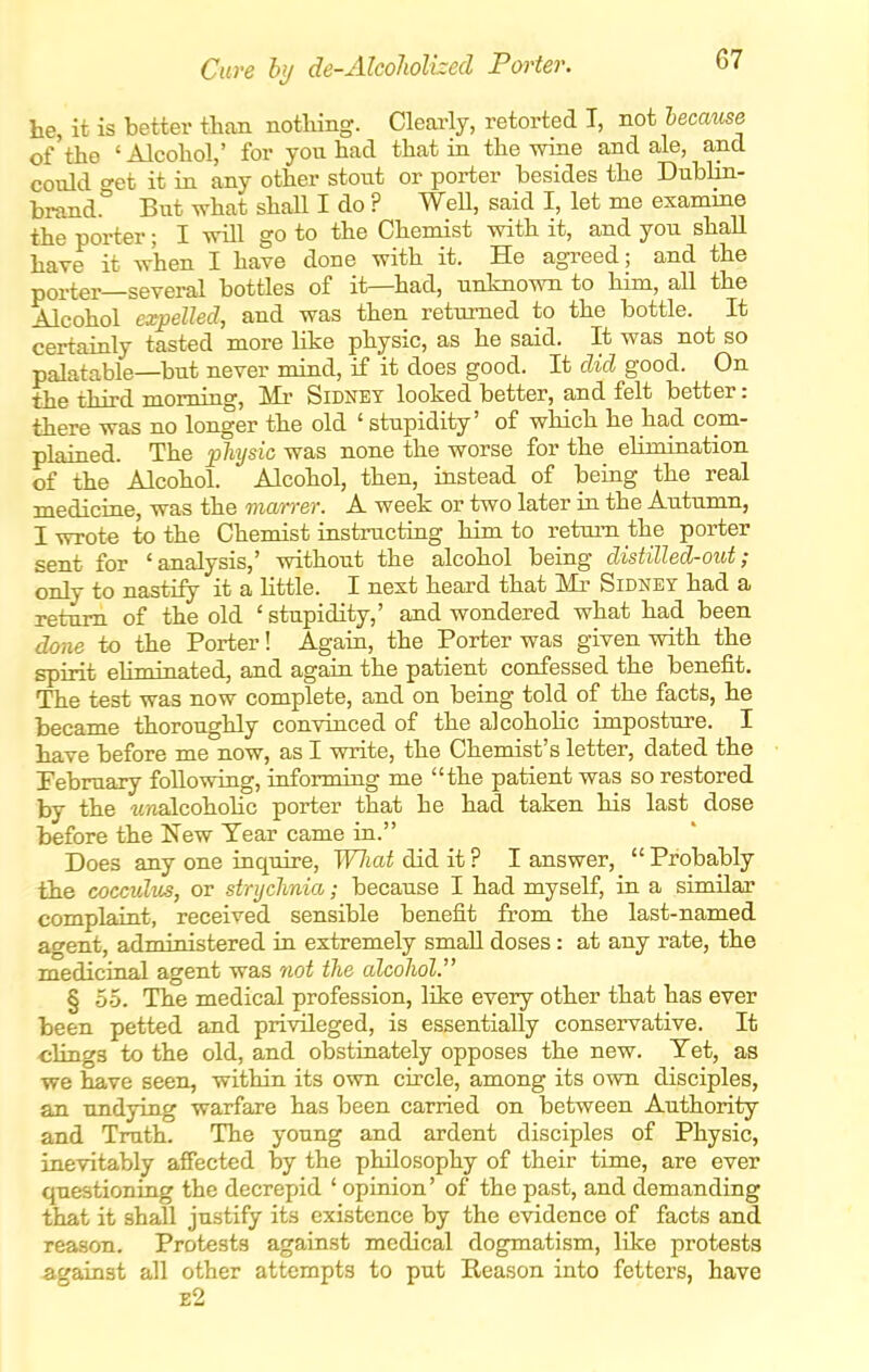 Cure by de-AlcolioUzecl Porter. he, it is better than nothing. Clearly, retorted I, zioilecause of the 'Alcohol,' for you had that in the wine and ale, and could o-et it in any other stout or porter besides the Dublin- brand.^ But what shaU I do ? Well, said I, let me examine the porter; I will go to the Chemist with it, and you shall have it when I have done with it. He agreed; and the porter—several bottles of it—had, unknown to him, all the Alcohol expelled, and was then returned to the bottle. It certainly tasted more like physic, as he said. It was not so palatable—but never mind, if it does good. It did good. On the third morning. Mi- Sidney looked better, and felt better: there was no longer the old ' stupidity' of which he had com- plained. The physic was none the worse for the ehmination of the Alcohol. Alcohol, then, instead of being the real medicine, was the marrer. A week or two later in the Autumn, I wrote to the Chemist instructing him to return the porter sent for 'analysis,' without the alcohol being distilled-out; only to nastily it a Httle. I next heard that Mr Sidney had a return of the old ' stupidity,' and wondered what had been done to the Porter! Again, the Porter was given with the spirit eliminated, and again the patient confessed the benefit. The test was now complete, and on being told of the facts, he became thoroughly convinced of the alcoholic imposture. I have before me now, as I write, the Chemist's letter, dated the Pebruary following, informing me the patient was so restored by the itnalcohohc porter that he had taken his last dose before the New Tear came in. Does any one inquire, Wliat did it ? I answer,  Probably the coccidus, or strychnia; because I had myself, in a similar complaint, received sensible benefit from the last-named agent, administered in extremely smaU doses: at any rate, the mediciual agent was not the alcohol. § 55. The medical profession, like every other that has ever been petted and privileged, is essentially conservative. It clings to the old, and obstinately opposes the new. Yet, as we have seen, within its own circle, among its own disciples, an undying warfare has been carried on between Authority and Truth. The young and ardent disciples of Physic, inevitably affected by the philosophy of their time, are ever questioning the decrepid ' opinion' of the past, and demanding that it shall justify its existence by the evidence of facts and reason. Protests against medical dogmatism, like protests against all other attempts to put Reason into fetters, have e2