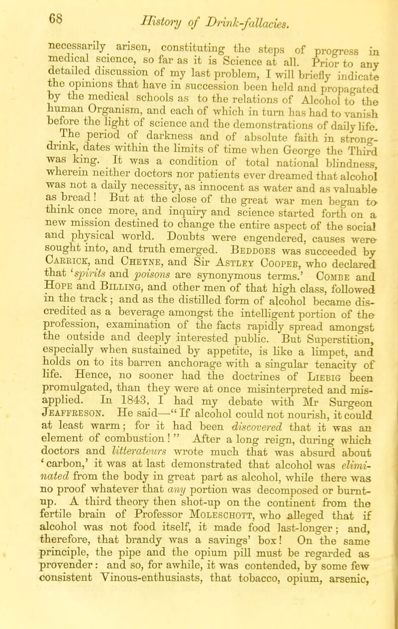 Histoiy of Drinh-fallacies. necessarily arisen, constituting the steps of progress in medical science, so far as it is Science at all. Prior to any detailed discussion of my last problem, I will briefly indicate the opinions that have in succession been held and propagated by the medical schools as to the relations of Alcohol to the human Organism, and each of which in turn has had to vanish before the light of science and the demonstrations of daily life. The period of darkness and of absolute faith in strong- dnnk, dates within the limits of time when George the Third was king. It was a condition of total national blindness, wherem neither doctors nor patients ever dreamed that alcohol was not a daily necessity, as innocent as water and as valuable as bread! But at the close of the great war men began to think once more, and inquiiy and science started forth on a new mission destined to change the entire aspect of the social and physical world. Doubts were engendered, causes were- sought into, and truth emerged. Beddoes was succeeded by Caekick, and Cheyne, and Sir Astley Coopeb, who declared that 'sinrits and ijoisons are synonymous tei-ms.' Combe and Hope and Billing, and other men of that high class, followed m the track; and as the distilled form of alcohol became dis- credited as a beverage amongst the intelligent portion of th& profession, examination of the facts rapidly spread amongst the outside and deeply interested public. But Superstition, especially when sustained by appetite, is like a limpet, and holds on to its barren anchorage with a singular tenacity of life. Hence, no sooner had the doctrines of Liebig been promulgated, than they were at once misinterpreted and mis- applied. In 1843, I had my debate with Mr Surgeon Jeaffreson. He said— If alcohol could not nourish, it could at least warm; for it had been discovered that it was an element of combustion!  After a long reign, during which doctors and litterateurs wrote much that was absurd about 'carbon,' it was at last demonstrated that alcohol was elimi- nated from the body in great part as alcohol, while there was no proof whatever that any portion was decomposed or burnt- up. A third theory then shot-up on the continent from the fertile brain of Professor Moleschott, who alleged that if alcohol was not food itself, it made food last-longer; and, therefore, that brandy was a savings' box! On the same principle, the pipe and the opium piU must be regarded as provender: and so, for awhile, it was contended, by some few consistent Vinous-enthusiasts, that tobacco, opium, arsenic,