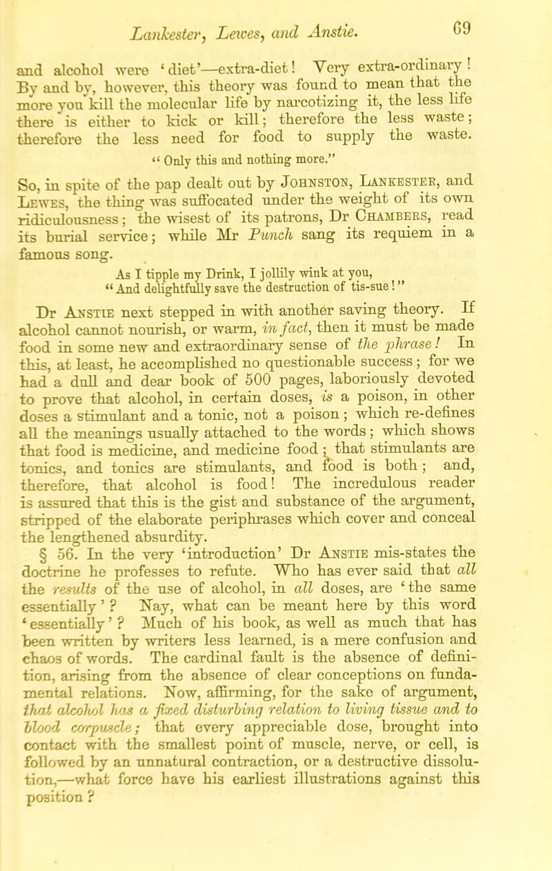 Lanhester, Leices, and Anstie. G9 and alcohol were ' diet'—extra-diet! Very extra-ordmary ! By and by, however, this theory was found to mean that the more you kill the molecular life by narcotizing it, the less life there is either to kick or kill; therefore the less waste; therefore the less need for food to supply the waste.  Only this and netting more. So, in spite of the pap dealt out by Johnston, Lankestee, and Lewes, the thing was suffocated under the weight of its own ridiculousness; the wisest of its patrons, Dr Chambers, read its burial service; while Mr Fundi sang its reqiiiem in a famous song. As I tipple my Drink, I jollily wink at you,  And delightfully save the destruction of tis-sue! Dr AuSTiE next stepped in with another saying theory. If alcohol cannot nourish, or warm, in fact, then it must be made food in some new and extraordinary sense of the phrase ! In this, at least, he accompUshed no questionable success ; for we had a dull and dear book of 500 pages, laboriously devoted to prove that alcohol, in certain doses, is a poison, in other doses a stimulant and a tonic, not a poison ; which re-defines aU the meanings usually attached to the words; which shows that food is medicine, and medicine food ; that stimulants are tonics, and tonics are stimulants, and food is both; and, therefore, that alcohol is food! The incredulous reader is assured that this is the gist and substance of the argument, stripped of the elaborate periphrases which cover and conceal the lengthened absurdity. § 56. In the very 'introduction' Dr Anstie mis-states the doctrine he professes to refute. Who has ever said that all the results of the use of alcohol, in all doses, are ' the same essentially' ? N^ay, what can be meant here by this word ' essentially' ? Much of his book, as well as much that has been written by writers less learned, is a mere confusion and chaos of words. The cardinal fault is the absence of defini- tion, arising from the absence of clear conceptions on funda- mental relations. Now, afl&rming, for the sake of argument, iho.t alcohol ho^ a, fixed disturhing relation to livi/ng tissue and to llood, cr/rpvjide; that every appreciable dose, brought into contact with the smallest point of muscle, nerve, or cell, is followed by an unnatural contraction, or a destructive dissolu- tion,—what force have his earliest illustrations against this position ?