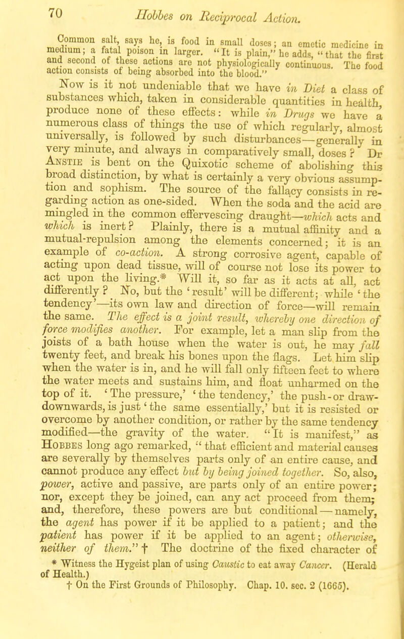 '^^ I'lohhes on Reciprocal Action. n,nd?,r'°o fS '\ ^^ '\ X^^^ '^'^ medicine in medium; a fatal poison in larger. It is plain, he adds, that the first and second of these actions are not physiologically continuous. The food action consists of being absorbed into the blood. Now is it not undeniable that we Lave in Diet a class of substances which, taken in considerable quantities in health produce none of these effects: while in Drugs we have a numerous class of things the use of which regularly, almost universally, is followed by such disturbances—generally in very minute, and always in comparatively small, doses ? Dr Anstie is_ bent on the Quixotic scheme of abolishing this broad distmction, by what is certainly a very obvious assump- tion and sophism. The source of the fallacy consists in re- garding action as one-sided. When the soda and the acid are mingled in the common effervescing draught—M;7iic/i acts and which IS inert ? Plainly, there is a mutual affinity and a mutual-repulsion among the elements concerned; it is an example of co-action. A strong coiTosive agent, capable of acting upon dead tissue, will of course not lose its power to act upon the Hving.* Will it, so far as it acts at aU, act differently ? _ No, but the ' result' will be different; while ' the tendency'—its own law and direction of force—will remain the same. The effect is a joint result, ivherehj one direction of force modifies another. For example, let a man slip from the joists of a bath house when the water is out, he may fall twenty feet, and break his bones upon the flags. Let him slip when the water is in, and he will fall only fifteen feet to where the water meets and sustains him, and float unharmed on the top of it. 'The pressure,' 'the tendency,' the push-or draw- downwards, is just' the same essentially,' but it is resisted or overcome by another condition, or rather by the same tendency modified—the gravity of the water. It is manifest, as HoBBES long ago remarked, •' that efficient and material causes are severally by themselves parts only of an entire cause, and cannot produce any effect hit by being joined together. So, also, power, active and passive, are parts only of an entire power; nor, except they be joined, can any act proceed from them; and, therefore, these powers ai'e but conditional — namely, the agent has power if it be applied to a patient; and the patient has power if it be applied to an agent; otherwise, neither of them. t The doctrine of the fixed character of * Witness the Hygeist plan of using Oamtic to eat away Cancer. (Herald of Health.)