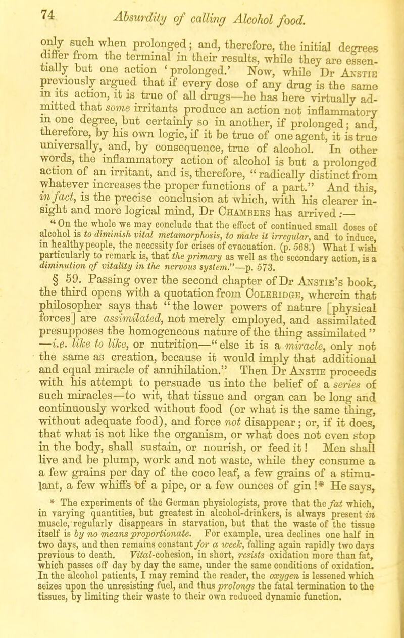 Alsurdity of calling Alcohol food. onJy such when prolonged; and, therefore, the initial degrees diflor from the terminal in their results, while they are essen- tially but one action ' prolonged.' Now, while Dr Akstie previously argued that if every dose of any drug is the same in its action, it is true of aU drugs—he has here virtually ad- mitted that some irritants produce an action not inflammatory in one degi^ee, but certainly so in another, if prolonged; and, therefore, by his own logic, if it be true of one agent, it is true universally, and, by consequence, true of alcohol. In other words, the inflammatory action of alcohol is but a prolonged action of an irritant, and is, therefore, radically distinct from whatever increases the proper functions of a part. And this, in fact, is the precise conclusion at which, with his clearer in- sight and more logical mind, Dr Chambers has arrived:  On the wtole we may conclude that the effect of continued small doses oE alcohol is to diminish vital metamorphosis, to make it irregular, and to induce in healthy people, the necessity for crises of evacuation, (p. 568.) What I wish particularly to remark is, that the primary as well as the secondary action, is a diminution of vitality in the nervous system.—^p. 573. § 59. Passing over the second chapter of Dr Anstie's book, the third opens with a quotation from Coleeidge, wherein that philosopher says that  the lower powers of nature [physical forces] are assimilated, not merely employed, and assimilated presupposes the homogeneous nature of the thing assimilated  —i.p. Uke to nice, or nutrition— else it is a miracle, only not the same as creation, because it would imply that additional and equal miracle of annihilation. Then Dr Anstie proceeds with his attempt to persuade us into the beHef of a series of such miracles—to wit, that tissue and organ can be long and continuously worked without food (or what is the same thing, without adequate food), and force not disappear; or, if it does, that what is not like the organism, or what does not even stop ia the body, shall sustain, or nourish, or feed it! Men shall live and be plump, work and not waste, while they consume a a few grains per day of the coco leaf, a few grains of a stimu- lant, a few whiffs of a pipe, or a few ounces of gin !* He says, * The experiments of the German physiologists, prove that the/a< which, in varying quantities, hut greatest in alcohol-drinkers, is always present in muscle, regularly disappears in starvation, hut that the waste of the tissue itself is hy no Toeam proportionate. For example, urea declines one half in two days, and then remains constant/or a week, falling again rapidly two days previous to death. FitoZ-cohesion, in short, resists oxidation more than fat, which passes off day by day the same, under the same conditions of oxidation. In the alcohol patients, I may remind the reader, the oxygen is lessened which seizes upon the unresisting fuel, and thus prolongs the fatal termination to the tissues, by limiting their waste to their own reduced dynamic function.