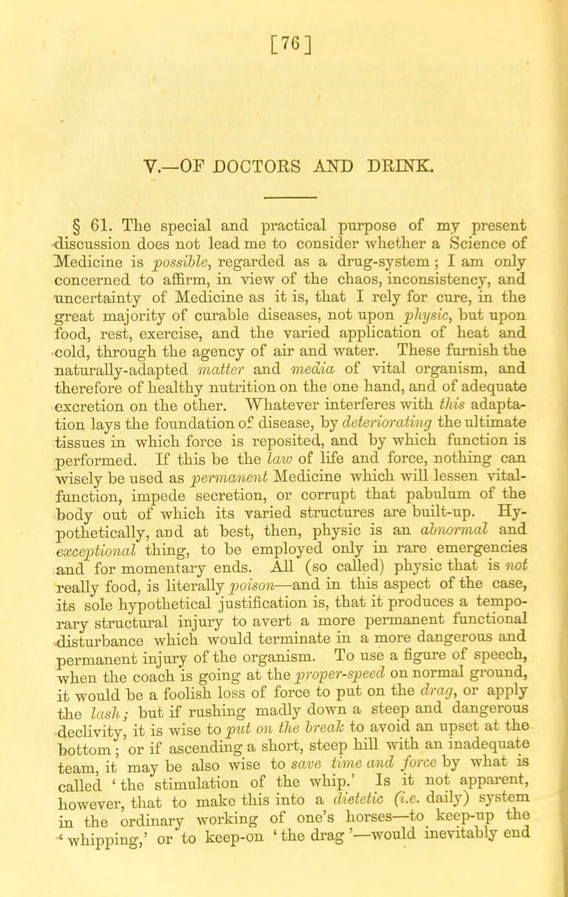 [76] v.—OF DOCTORS AND DRINK. § 61. The special and practical purpose of my present discussion does not lead me to consider whether a Science of Medicine is possible, regarded as a drug-system; I am only concerned to affirm, in view of the chaos, inconsistency, and uncertainty of Medicine as it is, that I rely for cure, in the great majority of curable diseases, not upon physic, but upon food, rest, exercise, and the varied application of heat and •cold, through the agency of air and water. These famish the naturally-adapted matter and media of vital organism, and therefore of healthy nutrition on the one hand, and of adequate excretion on the other. Whatever interferes with this adapta- tion lays the fotmdation of disease, by deteriorating the ultimate tissues in which force is reposited, and by which function is performed. K this be the law of life and force, nothing can wisely be used as permanent Medicine which will lessen vital- function, impede secretion, or corrupt that pabulum of the body out of which its varied structures are built-up. Hy- pothetically, and at best, then, physic is an alnormal and exceptional thing, to be employed only in rare emergencies and for momentary ends. All (so called) physic that is twt really food, is literally poison—and in this aspect of the case, its sole hypothetical justification is, that it produces a tempo- rary structural injury to avert a more permanent functional disturbance which would terminate in a more dangerous and permanent injury of the organism. To use a figure of speech, when the coach is going at the p)roper-speed on normal ground, it would be a foolish loss of force to put on the drag, or apply the lash; but if rushing madly down a steep and dangerous 'decHvity, it is wise to put on the hrealc to avoid an upset at the bottom ; 'or if ascending a short, steep hill with an inadequate team, it may be also wise to save time and force by what is called 'the stimulation of the whip.' Is it not apparent, however, that to make this into a dietetic (i.e. daily) system in the ordinary working of one's horses—to keep-up the -* whipping,' or to keep-on ' the drag '—would inevitably end