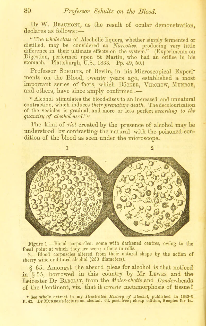Dr W. Beaumont, as the result of ocular demonstration, declares as follows:—  The whole class of Alcoholic liquors, whether simply fermented or distilled, may be considered as Narcotics, producing very little dififei ence in their ultimate effects on the system. (Experiments on Digestion, performed upon St Martin, who bad an orifice in bis stomach. Plattsburgh, U.S., 1833. Pp. 49, 50.) Professor Schultz, of Berlin, in his Microscopical Experi- ments on the Blood, twenty years ago, established a most important series of facts, which Booker, Virchow, Muneoe, and others, have since amply confirmed:—  Alcohol stimulates the blood-discs to an increased and unnatural contraction, which induces their premature death. Tbedecolourization of the vesicles is gradual, and more or less perfect according to the quantity of alcohol used.'^- The kind of riot created by the presence of alcohol may be understood by contrasting the natural with the poisoned-con- dition of the blood as seen under the microscope. 1 ' 2 Pigure 1.—Blood corpuscles: some with darkened centres, owing to the focal point at wliicli they are seen; others in rolls. 2.—Blood corpuscles altered from their natural shape by the action of sherry wine or diluted alcohol (250 diameters). § 65. Amongst the absurd pleas for alcohol is that noticed in § 55, borrowed in this country by Mr Lewes and the Leicester Dr Bakclat, from the Moles-chotts and Daitder-headis of the Continent, viz. that it arrests metamorphosis of tissue! • See whole extract in my Illustrated History of Alcohol, published in 1843-6 P. 42. Dr Munboe's lecture on alcohol. 6d. post-free; cheap edition, 9 copies for Is.