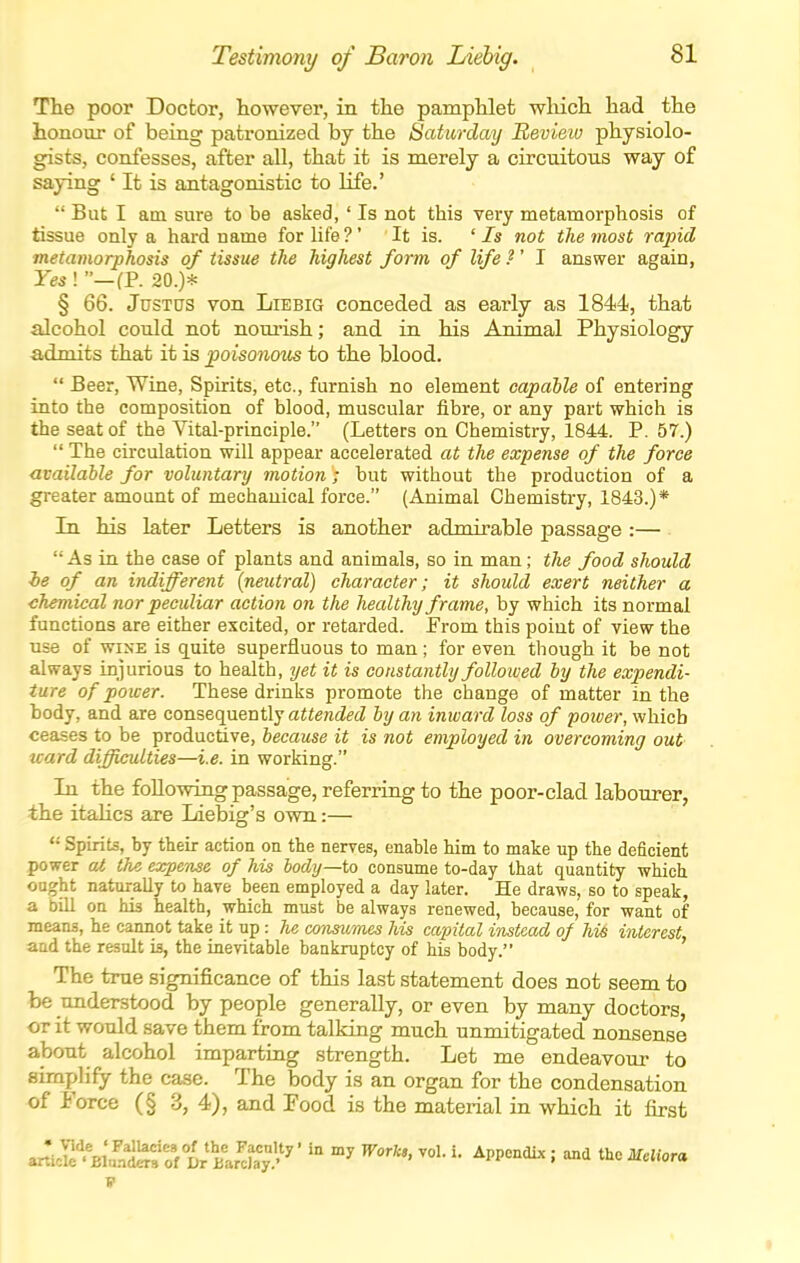 The poor Doctor, however, in the pamphlet wliich had the honour of being patronized by the Saturday Review physiolo- gists, confesses, after all, that it is merely a circuitous way of saying ' It is antagonistic to life.'  But I am sure to be asked, ' Is not this very metamorphosis of tissue only a hard name for life ?' It is. ' Is not the most rapid metamorphosis of tissue the highest form of life ?' I answer again, Yes ! —(P. 20.)* § 66. Justus von Liebig conceded as early as 1844, that alcohol could not nourish; and in his Animal Physiology admits that it is poisonmcs to the blood.  Beer, Wine, Spirits, etc., furnish no element capable of entering into the composition of blood, muscular fibre, or any part which is the seat of the Vital-principle. (Letters on Chemistry, 1844. P. 57.)  The circulation will appear accelerated at the expense of the force available for voluntary motion; but without the production of a greater amount of mechanical force. (Animal Chemistry, 1843.)* In his later Letters is another admirable passage :— As in the case of plants and animals, so in man; the food should he of an indifferent {neutral) character; it should exert neither a chemical nor peculiar action on the healthy frame, by which its normal functions are either excited, or retarded. From this point of view the use of WINE is quite superfluous to man; for even though it be not always injurious to health, yet it is constantly followed by the expendi- ture of power. These drinks promote the change of matter in the body, and are consequently aWenietZ by an inward loss of power, which ceases to be productive, because it is not employed in overcoming out ward difficulties—i.e. in working. In the following passage, referring to the poor-clad labourer, the italics are Idebig's own:—  Spirits, by their action on the nerves, enable him to make up the deficient power at the expense of his body—U) consume to-day that quantity which ought naturally to have been employed a day later. He draws, so to speak, a bill on his health, which must be always renewed, because, for want of means, he cannot take it up: he coyisiimes his capital instead of hi6 interest, and the result is, the inevitable bankruptcy of his body. The true significance of this last statement does not seem to be understood by people generally, or even by many doctors, or it would save them from talking much unmitigated nonsense about alcohol imparting strength. Let me endeavour to simplify the case. The body is an organ for the condensation of Force (§ 3, 4), and Food is the material in which it first <J^i^^%l!^^l)tXXy'''''''^' '^'^'''' p