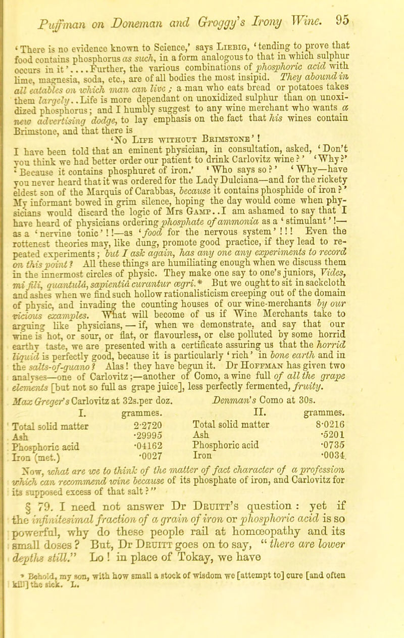 • ; :e is no evidence known to Science,' says Liebig, 'tending to prove tliat food contains phosphorus as such, in a form analogous to that m which sulphur occurs in it' Further, the various combinations of pJiospJwnc acid with lime, magnesia, soda, etc., are of all bodies the most insipid. They abotrndin all eatables on which man can live ; a man who eats bread or potatoes takes them largely. .lliQ is more dependant on unoiidized sulphur than on unoxi- dized phosphorus; and I humbly suggest to any wine merchant who wants a, new advertising dodge, to lay emphasis on the fact that 7m wines contain Brimstone, and that there is 'No Life -without Bhimstone' ! I have been told that an eminent physician, in consultation, asked, ' Don't you think we had better order our patient to drink Carlovitz wine ?' 'Why?' ' Because it contains phosphuret of iron.' ' Who says so ?' ' Why—have you never heard that it was ordered for the Lady Dulciana—and for the rickety eldest son of the Marquis of Carabbas, became it contains phosphide of iron ?' My informant bowed in grim silence, hoping the day would come when phy- sicians would discard the logic of Mrs Gamp. .1 am ashamed to say that I have heard of physicians oiiermg phosphate of ammonia as a ' stimulant'!— as a 'nervine tonic'!!—as ^ food for the nervous system' !!! Even the rottenest theories may, like dung, promote good practice, if they lead to re- peated experiments; but I asTc again, has any one any experiments to record on this point ? All these things are humiliating enough when we discuss them in the innermost circles of physic. They make one say to one's juniors, Vides, mijili, quantuld, sapientid curantur cegri. * But we ought to sit in sackcloth and ashes when we find such hollow rationalisticism creeping out of the domain of physic, and invading the counting houses of our wine-merchants by our vicious examples. What will become of us if Wine Merchants take to arguino- like physicians, — if, when we demonstrate, and say that our wme is^ hot, or sour, or flat, or flavourless, or else polluted by some horrid earthy taste, we are presented with a certificate assuring us that the horrid liquid is perfectly good, because it is particularly ' rich' in bone earth and in the salts-of-guano ? Alas! they have begun it. Dr Hoffman has given two analyses—one of Carlovitz;—another of Como, a wine full of all the grape demernis [but not so full as grape juice], less perfectly fermented, fruity. Max Grega's Carlovitz at 32s.per doz. Denman's Como at 30s. I. grammes. II. grammes. Total solid matter 2-2720 Total solid matter 8-0216 Ash -29995 Ash -5201 Phosphoric acid -04162 Phosphoric acid -0735 : Iron (met.) '0027 Iron -0031 Now, what are we to think of the matter of fact character of a profession which can recommend wine became of its phosphate of iron, and Carlovitz for ite supposed excess of that salt ? § 79. I need not answer Dr Deuitt's question : yet if the infiaitesiraal f raction of a grain of iron or jpliosplioric acid is so powerfal, why do the.se people rail at homoeopathy and its small doses ? But, Dr Deuitt goes on to say,  there are lower de-^tlis still. Lo ! in place of Tokay, we have •• Behold, my son, with how small a stock of wisdom wc [attempt to] cure [and often kill] the sick. L.