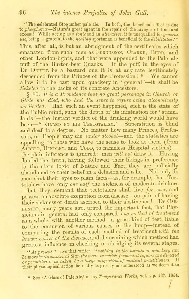  The celebrated Stogumber pale ale. In both, the beneficial eflfect is due to plwspliorits—Nature's great agent in the repair of the ravages of time and excess! While acting as a tonic and an alterative, it is unequalled for general use, being as grateful to the healthy sportsman as beneficial to the debilitated I This, after all, is but an abridgment of tbe certificates which, •emanated from such men as Feegusson, Clarke, Budd, and other London-lights, and that were appended to the Pale ale puiF of the Biirton-beer Quacks. If the puff, in the eyes of Dr Druitt, be a bastard one, it is at any rate legitimately descended from the Princes of the Profession ! * We cannot allow it to be cast upon quackery in 'general'—it shall be iiclceted to the backs of its concrete Ancestors. § 80. It is a Providence that no great personage in Church or State has died, ivho had the sense to refuse heing alcoholically medicated. Had such an event happened, such is the state of >the Public mind, such the depth of its infatuation for ' stimu- lants '—the instant verdict of the drinking world would have been— Killed by his Teetotalism.' Superstition is bHnd •and deaf to a degree. No matter how many Princes, Profes- sors, or People may die under alcohol—and the statistics are appalling to those who have the sense to look at them (from Albert, Hindlet, and Todd, to nameless Hospital victims) — the plain inference is ignored : men will not draw it. Having flouted the truth, having followed their likings in preference to the stern logic of Natui-e and Pact, they are judicially •abandoned to their beHef in a delusion and a He. Not only do men shut their eyes to plain facts—as, for example, that Tee- totalers have only one half the sickness of moderate drinkers —^but they demand that teetotalers shall Hve for ever, and j)0ssess an absolute exemption fr'om disease—on pain of having their sickness or death ascribed to their abstinence ! Dr Car- penter, many years ago, urged the important fact, that Phy- sicians in general had only compared one method of treatment as a whole, with another method—a gross kind of test, liable to the confusion of various causes in the lump—instead of comparing the results of each method of treatment %vith tJie Icnoivn course of the disease, and determining which method had greatest influence in checking or abridging its several stages. ^' At present, says that writer, mthing in the annals of quackery can Je more truly empirical than the mode in which fermented liquors arc directed or permitted to be taken, by a large proportion of medical practitioners. If their physiological action be really as grossly misunderstood as we deem it to * See ' A Glass of Pale Ale,' in my Temperance Works, vol. i. p. 137. 1854. /