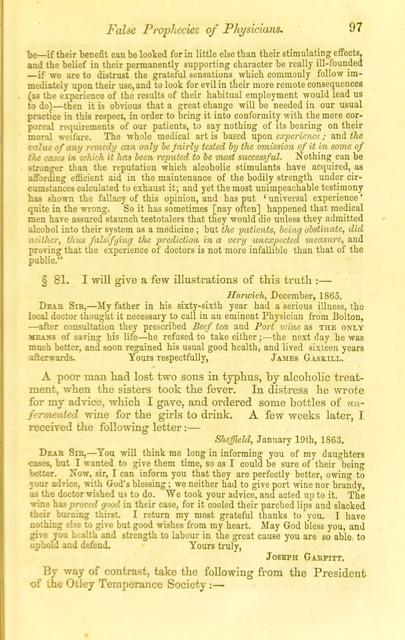 False Prophecies of Physiciaiis, ■be—if their benefit can be looked for in little else tban their stimulating effects, and the belief in their permanently supporting character be really ill-founded —if we are to distrust the grateful sensations which commonly follow im- mediately upon their use, and to look for evil in tteir more remote consequences (as the experience of the results of their habitual employment would lead us to do)—then it is obvious that a great change will be needed in our usual practice in this respect, in order to bring it into conformity with the mere cor- poreal requirements of our patients, to say nothing of its bearing on their moral welfare. The whole medical art is based upon experience; and tlie value of any remedy can only he jairhj tested by the omission of it in some of tJie cases in ichich it has been reputed to be most siiccessful. Nothing can be stronger tban the reputation which alcoholic stimulants have acquired, as affording efficient aid in the maintenance of the bodily strength under cir- cumstances calculated to exhaust it; and yet the most unimpeachable testimony has shown the fallacy of this opinion, and has put ' universal experience' quite in the wrong. So it has sometimes [nay often] happened that medical men have assured staunch teetotalers that they would die unless they admitted alcohol into their system as a medicine; but the patients, being obstinate, did ncUJicr, thus falsifying the prediction in a very unexpected measure, and proving that the experience of doctors is not more infallible than that of the public. § 81. I will give a few illustrations of this truth.:— Harwich, December, 1865. Deas Sir,—My father in his sixty-sixth year had a serious illness, the local doctor thought it necessary to call in an eminent Physician from Bolton, —after consultation they prescribed Beef tea aad Port ivine as the only MEANS of saving his life—he refused to take either;—the nest day he was much better, and soon regained his usual good health, and lived sixteen years afterwards. Yours respectfully, James Gaskill. A poor man had lost two sons in typhus, by alcoholic treat- ment, when the sisters took the fever. In distress he wrote for my advice, which I gave, and ordered some bottles of un- fermented wine for the girls to drink. A few weeks later, I received the following letter:— SJieffield, January 19th, 1863. Deae Sie,—^Tou wiU think me long in informing you of my daughters cases, but I wanted to give them time, so as I could be sure of their being better. Now, sir, I can inform you that they are perfectly better, owing to your advice, with God's blessing; we neither had to give port wine nor brandy, as the doctor wished m to do. We took your advice, and acted up to it. The wine has proved good in their case, for it cooled their parched lips and slacked their burning thirst. I return my most grateful thanks to you. I have nothing else to give but good wishes from my heart. May God bless you, and give you health and strength to labour in the great cause you are so able to uphold and defend. Yours truly, Joseph Gahfitt. By way of contrast, take the following from the President ■of the Otley Temperance Society:—