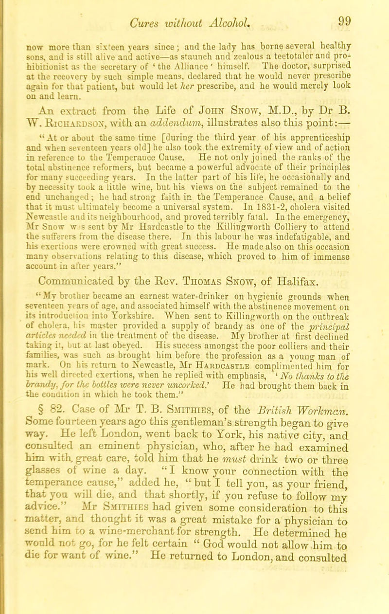 now more than sisfeen years since; and the lady has borne several healthy sons, and is still alive and active—as staunch and zealous a teetotaler and pro- hibitionist as the secretary of ' the Alliance ' himself. The doctor, surprised at the recovery by such simple means, declared that he would never prescribe agaiu for that patient, but would let her prescribe, aad he would merely look on and learn. An extract from the Life of John Snow, M.D., by Dr B. W. RiCHAKUSON, witk an addendum, illustrates also tMs point:— At or about the same time [during the third year of his apprenticeship and when seventeen years old] he also took the extremity of view and of action in referen>.e to the Temperance Cause. He not only joined the ranks of the total abstinence reformers, but became a powerful advoc:ite of their principles for many succeeding years. In the latter part of his life, he occasionally and by necessity took a little wine, but his views on the subject remained to the end unchanged ; he had strong faith in the Temperance Cause, and a belief that it muse ultimately become a universal system. In 1831-2, cholera visited Isewcastle audits neighbourhood, and proved terribly fatal. In the emergency, Mr Snow w s sent by Mr Hardcastle to the Killingworth Colliery to attend the sufferers from the disease there. In this labour he was indefatigable, and his exertions were crowned with great success. He made also on this occasion many observations relating to this disease, which proved to him of immense account in after years. Commmiicated by the Rev. Thomas Snow, of Halifax.  My brother became an earnest water-drinker on hygienic grounds when seventeen years of age, and associated himself with the abstinence movement on its introduction into Yorkshire. When sent to Killingworth on the outbreak of cholera, lii^ master provided a supply of brandy as one of the principal articles needed in the treatment of the disease. My brother at first declined taking it, but at last obeyed. His success amongst the poor colliers and their families, was such as brought him before the profession as a young man of mark. On his return to Newcastle, Mr Hardcastle complimented him for his well directed exertions, when he replied with emphasis, ' No thanks to the brand.]/, for the hollies were never uncorked: He had brought them back in the couQition in which he took them. § 82. Case of Mr T. B. Smithies, of the BritisTi Worhman. Some fourieen years ago this gentleman's strength began to give way. He left London, went back to York, his native city, and consulted an eminent physician, who, after he had examined him with, great care, told him that he must drink two or three glasses of wine a day.  I know your connection with the temperance cause, added he,  but I tell you, as your friend, that you will die, and that shortly, if you refuse to follow my ad\-ice. Mr Smithfes had given some consideration to this matter, and thought it was a great mistake for a physician to send him to a vane-merchant for strength. He determined he would not go, for he felt certain  God would not allow him to die for want of wine. He returned to London, and consulted