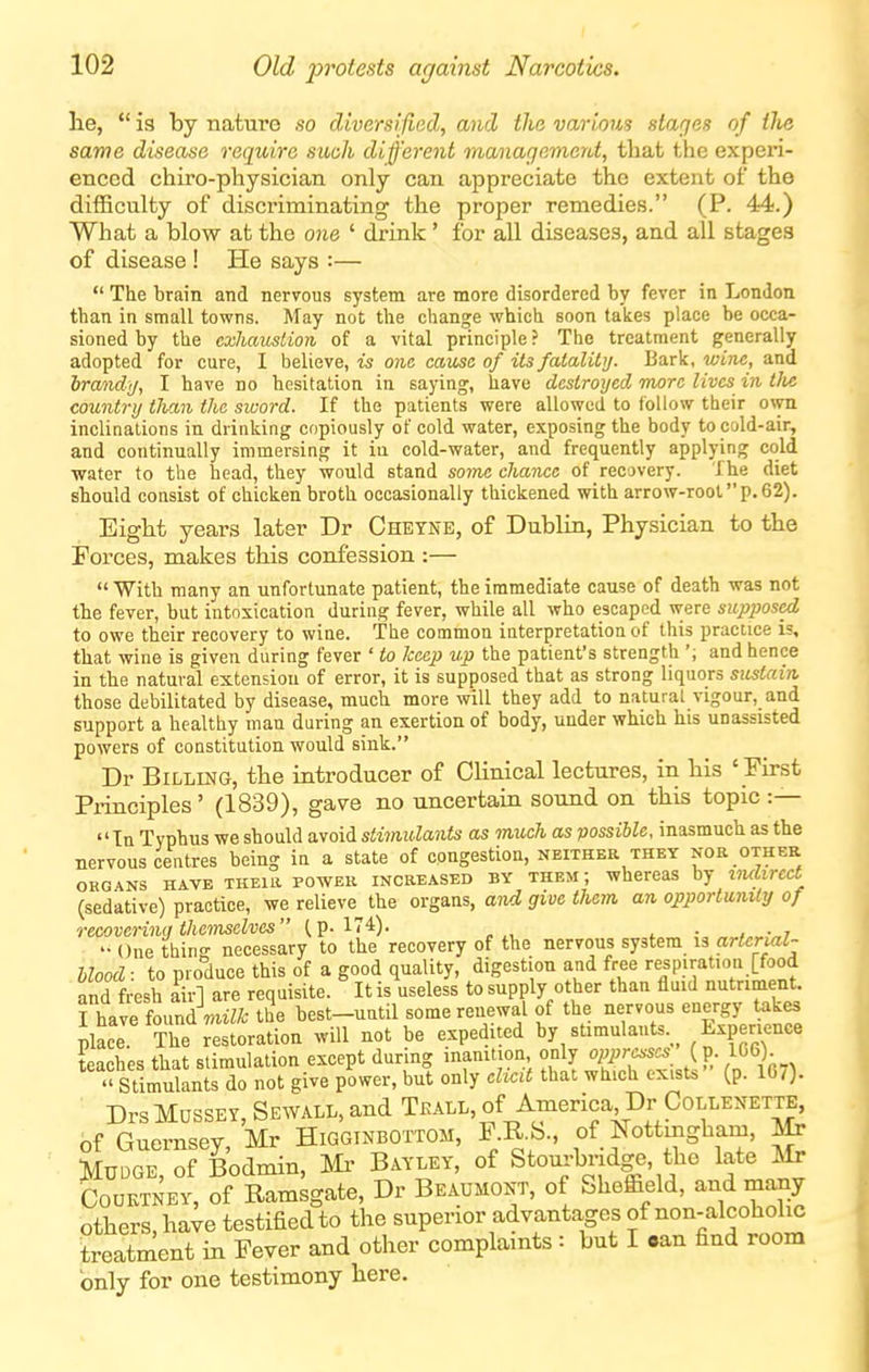 lie,  is by nature so diversified, and the various stages of tlie same disease require such different management, that the experi- enced chiro-physician only can appreciate the extent of the difficulty of discriminating the proper remedies. (P. 44.) What a blow at the one ' drink' for all diseases, and all stages of disease ! He says :—  The brain and nervous system are more disordered by fever in London than in small towns. May not the change which soon takes place be occa- sioned by the exhaustion of a vital principle? The treatment generally adopted for cure, I believe, is one cause of its fatality. Bark, wine, and hrandj, I have no hesitation in saying, have destroyed more lives in tJie country tJian the sivord. If the patients were allowed to follow their own inclinations in drinking copiously of cold water, exposing the body to cold-air, and continually immersing it in cold-water, and frequently applying cold water to the head, they would stand some chance of recovery. The diet should consist of chicken broth occasionally thickened with arrow-root p. 62). Eight years later Dr Cheyne, of Dublin, Physician to the Forces, makes this confession :—  With many an unfortunate patient, the immediate cause of death was not the fever, but intoxication during fever, while all who escaped were supiMscd to owe their recovery to wine. The common interpretation of this practice is, that wine is given during fever ' to keep v.p the patient's strength ', and hence in the natural extension of error, it is supposed that as strong liquors sustain those debilitated by disease, much more will they add to natural vigour, and support a healthy man during an exertion of body, under which his unassisted powers of constitution would sink. Dr Billing, the introducer of Clinical lectures, in his ' First Principles' (1839), gaTO no uncertain sound on this topic :— Tn Typhus we should avoid stimulants as much as possible, inasmuch as the nervous centres being in a state of congestion, neither they nor other ORGANS HAVE TKEUi POWER INCREASED BY THEM; whcrcas by imlirect (sedative) practice, we relieve the organs, and give them an opportunity of recoverinn themselves (p. 174). i • , • 7 -One thing necessary to the recovery of the nervous system is arieriaZ- hlood: to produce this of a good quality, digestion and free respiration [food and fresh air] are requisite. It is useless to supply other than fluid nutriment. I have found miZt the best-until some renewal of the nervous energy takes place The restoration will not be expedited by stimulants. Experience teaches that stimulation except during inamtion only '>PP\'^^^.Jj:^^%.  Stimulants do not give power, but only elicit that which exists (p. 167). Drs MUSSEY, Sewall, and Teall, of America Dr CoLLENExra, of Guernsey, Mr Higginbottom, F R b., of Nottingham, Mr MUDGE, of Bodmin, Mi- Bayley, of Stom-bridge, the late Mr CouKTNEY, of Ramsgate, Dr Beaumont, of Sheffield, and many others, have testified to the superior advantages of non-alcohol^ treatment in Fever and other complaints : but I aan find room only for one testimony here. I