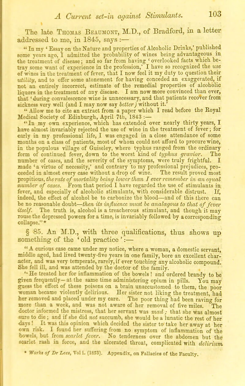 A Current set-in against Stimulants. The late Thomas Beaumont, M.D., of Bradford, in a letter addressed to me, in 1845, says :—  In my ' Essay on the Nature and properties of Alcoholic Drinks,' published some years ago, I admitted the probability of wines being advantageous in the treatment of disease; and so far from having ' overlooked facts which be- tray some vrant of experience in the profession,' I have so recognized the use of wines in the treatment of fever, that I now feel it my duty to question their utility, and to offer some atonement for having conceded an exaggerated, if not an entirely incorrect, estimate of the remedial properties of alcoholic liquors in the treatment of any disease. I am now more convinced than ever, that' during convalescence vidne is unnecessary, and that patients recover from sickness very well (and I may now say letter) without it.'  Allow me to cite an extract from a paper which I read before the Eoyal Medical Society of Edinburgh, April 7th, 1843 :— In my own experience, which has extended over nearly thirty years, I have almost invariably rejected the use of wine in the treatment of fever; for early in my professional life, I was engaged in a close attendance of some months on a class of patients, most of whom could not afford to procure wine, in the populous village of Guiseley, where typhus ranged from the ordinary form of continued fever, down to the worst kind of typhus gravior. The number of cases, and the severity of the symptoms, were truly frightful. I made 'a virtue of necessity,' and contrary to my professional prejudices, pro- ceeded in almost every case without a drop of wine. The result proved most propitious, the rate of mortality being lower than, I ever remember in an equal number of cases. From that period I have regarded the use of stimulants in fever, and especially of alcoholic stimulants, with considerable distrust. If, indeed, the effect of alcohol be to carbonize the blood—and of this there can be no reasonable doubt—then its influence must be analagous to that of fever itself. The truth is, alcohol is a treacherous stimulant, and though it may rouse the depressed powers for a time, is invariably followed by a corresponding collapse.* § 85. An M.D., witii three qualifications, thus sliows up something of the ' old practice ':— A curious case came under my notice, where a woman, a domestic servant, middle aged, had lived twenty-five years in one family, bore an excellent char- acter, and was very temperate, rarely, if ever touching any alcoholic compound. She fell ill, and was attended by the doctor of the family. _ ''He treated her for inflammation of the bowels ! and ordered brandy to be' given frequently— at the same time administering opium in pills. You may guess the effect of these poisons on a brain unaccustomed to them, the poor ■woman became violently delirious. Her sister not liking the treatment, had her removed and placed under my care. The poor thing had been ravino- for more than a week, and was not aware of her removal of five miles. The doctor informed the mistress, that her servant was mad; that she was almost sure to die; and if she did not succumb, she would be a lunatic the rest of her days! It this opinion which decided the sister to take her away at her own risk. I found her suffering from no symptom of inflammation of the bowek, but from sco/del fever. No tenderness over the abdomen but the scarlet rash in force, and the ulcerated throat, complicated with delirium. • WorU of Dr Leei, Vol 1. (18-53). Appendix, on Fallacies of the Faculty.