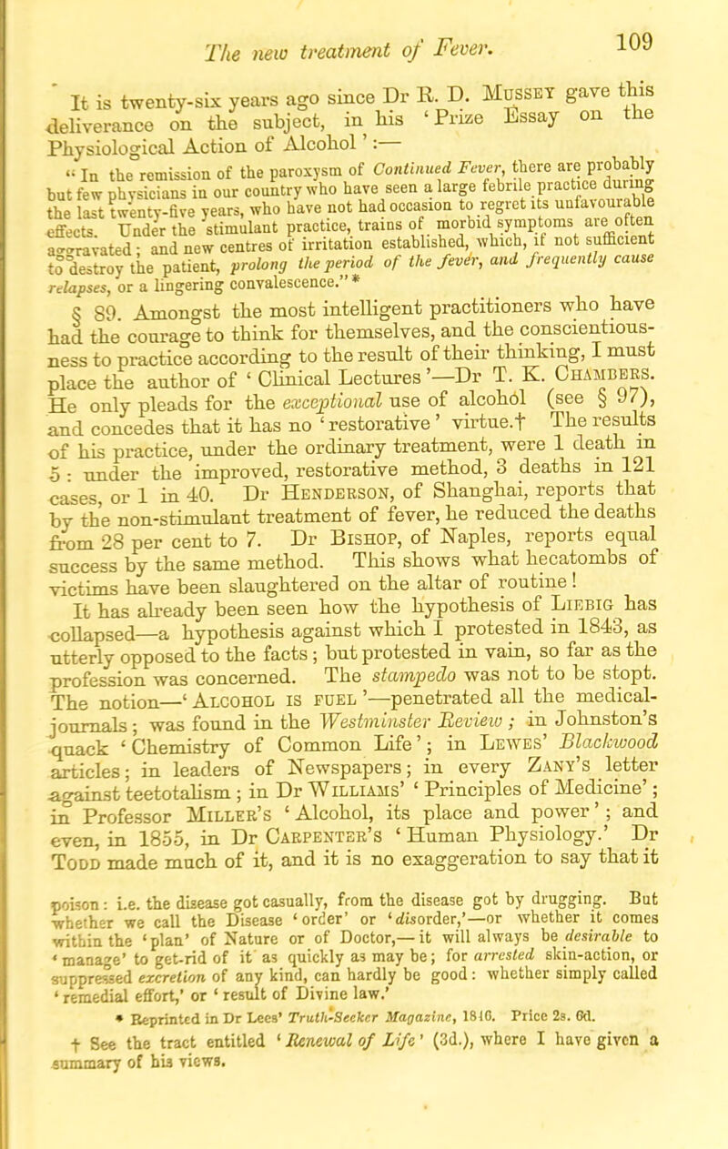 ' It is twenty-six years ago since Dr R. D. Mosset gave this deliverance on the subject, in his 'Prize Essay on the Physiological Action of Alcohol':—  In the remission of the paroxysm of Continued Fever there are probably but few physTcians in our country who have seen a large f^^rde practice durmg the last twLty-five years, who have not had occasion to regret its unfav ourable effects Under the stimulant practice, trains of morbid symptoms aie often a-ravated; and new centres of irritation established, which, if not sufficient to destroy the patient, prolong the period of the fever, and frequently cause relapses, or a lingering convalescence. * S SO Amongst the most inteUigent practitioners who have had the courage to think for themselves, and the conscientious- ness to practice according to the result of theii- thinking, I must place the author of ' Chnical Lectures'—Dr T. K Chambers. He only pleads for the exceptional use of alcohol (see § 97), and concedes that it has no ' restorative ' virtue.f The results of his practice, under the ordinary treatment, were 1 death in 5 : under the improved, restorative method, 3 deaths in 121 cases, or 1 in 40. Dr Henderson, of Shanghai, reports that by the non-stimulant treatment of fever, he reduced the deaths from 28 per cent to 7. Dr Bishop, of Naples, reports equal success by the same method. This shows what hecatombs of victims have been slaughtered on the altar of routine! It has ah-eady been seen how the hypothesis of Liebig has ■collapsed—a hypothesis against which I protested in 1843, as utterly opposed to the facts ; but protested in vain, so far as the profession was concerned. The stampedo was not to be stopt. The notion—' Alcohol is fuel '—penetrated all the medical- journals ; was found in the Westminster Bevieiv ; in Johnston's quack 'Chemistry of Common Life'; in Lewes' Blackwood articles; in leaders of Newspapers; in every Zany's letter acrainst teetotahsm ; in Dr Williams' ' Principles of Medicine'; in Professor Miller's ' Alcohol, its place and power' ; and even, in 1855, in Dr Carpenter's ' Human Physiology.' Dr Todd made much of it, and it is no exaggeration to say that it poison: i.e. the disease got casually, from the disease got by drugging. But ■whether we call the Disease 'order' or '(disorder,'—or whether it comes within the 'plan' of Nature or of Doctor,—it will always he desirable to ' manage* to get-rid of it as quickly as may be; for arrested skin-action, or suppressed excretion of any kind, can hardly be good: whether simply called 'remedial effort,' or 'result of Divine law.' • Eeprinted in Dr Lees' Truth'-Seekcr Magazine, 1810. Price 28. Od. t See the tract entitled ' Renewal of Life' (3d.), where I have given a aummary of his views.