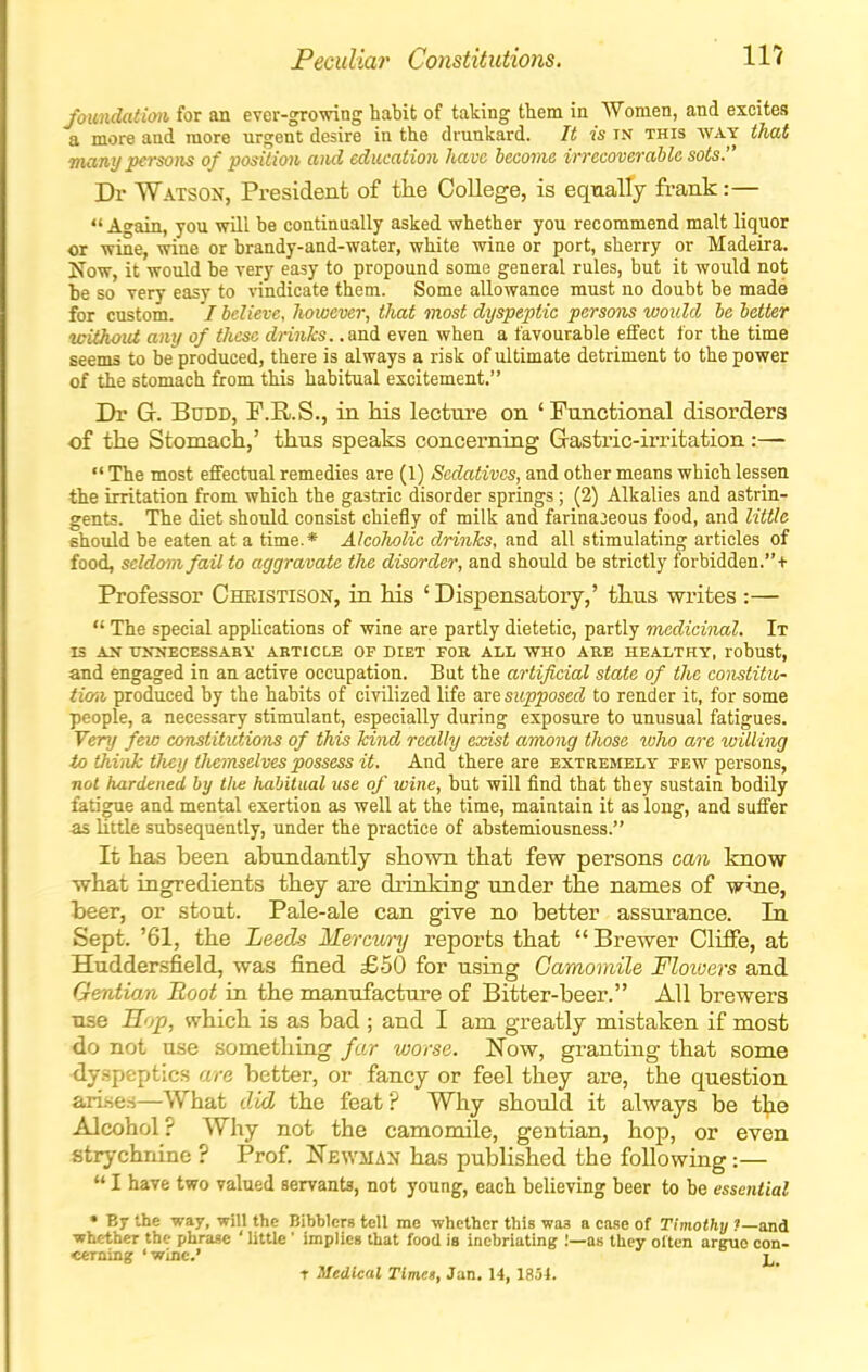 foundation, for an ever-growing habit of taking ttem in Women, and excites a more and more urgent desire in the drunkard. It is in this way that many persons of position and education have become irrecoverable sots. Dr Watson, President of the College, is eqnally frank:— Again, you will be continually asked whether you recommend malt liquor or wine, wine or brandy-and-water, white wine or port, sherry or Madeira. Now, it would be very easy to propound some general rules, but it would not be so very easy to vindicate them. Some allowance must no doubt be made for custom. I believe, however, that most dyspeptic persons would be better without any of these drinks, .an.^ even when a favourable effect for the time seems to be produced, there is always a risk of ultimate detriment to the power of the stomach from this habitual excitement. Di- G. BuDD, F.R.S., in his lecture on ' Functional disorders of the Stomach,' thus speaks concerning Gastric-irritation:—  The most effectual remedies are (1) Sedatives, and other means which lessen the irritation from which the gastric disorder springs; (2) Alkalies and astrin- gents. The diet should consist chiefly of milk and farinaceous food, and little ehould be eaten at a time.* Alcoholic drinks, and all stimulating articles of food, seldom fail to aggravate the disorder, and should be strictly forbidden.+ Professor Christison, in his 'Dispensatory,' thus writes :—  The special applications of wine are partly dietetic, partly medicinal. It IS AX TJITNECESSABY ARTICLE OF DIET FOB ALL WHO ARE HEALTHY, robust, and engaged in an active occupation. But the artificial state of the constitu- tiaii produced by the habits of civilized life are supposed to render it, for some people, a necessary stimulant, especially during exposure to unusual fatigues. Very few constitutions of this kind really exist among those tvlio are willing to tMiik they tliemselves possess it. And there are extremely few persons, not hardened by tlie habitual use of wine, but will find that they sustain bodily fatigue and mental exertion as well at the time, maintain it as long, and suffer as little subsequently, under the practice of abstemiousness. It has been abundantly shown that few persons can know what ingredients they are drinking under the names of wine, beer, or stout. Pale-ale can give no better assurance. In Sept. '61, the Leeds Mercury reports that  Brewer Cliffe, at Huddersfield, was fined £50 for using Camomile Floioers and Gentian Hoot in the manufacture of Bitter-beer. All brewers use Sop, which is as bad ; and I am greatly mistaken if most do not use something far worse. Now, granting that some dyspeptics are better, or fancy or feel they are, the question ari.se.s—What the feat? Why should it always be t^ie Alcohol? Why not the camomile, gentian, hop, or even strychnine ? Prof Newman has published the following:—  I have two valued servants, not young, each believing beer to be essential * B7 the way, will the Bibblers tell me whether this waa a case of Timothy ?—and whether the phrase ' little ' implies that food is inebriating :—as they often argue con- cerning 'wine.' T Medical Timet, Jan. 14, 1854.