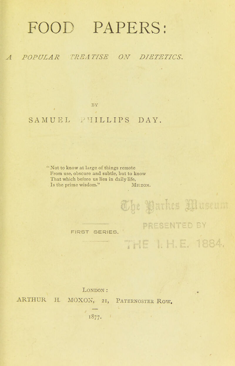 POPULAR TREATISE ON DIETETICS. BY SAMUEL /'IILLIPS DAY. Not to know at large of things remote From use, obscure and subtle, but to know That which before us lies in daily life, Is the prime wisdom. Milton. FIRST SERIES. 4 i London: ARTHUR EL MOXON, 21, Paternoster Row. 1877. '