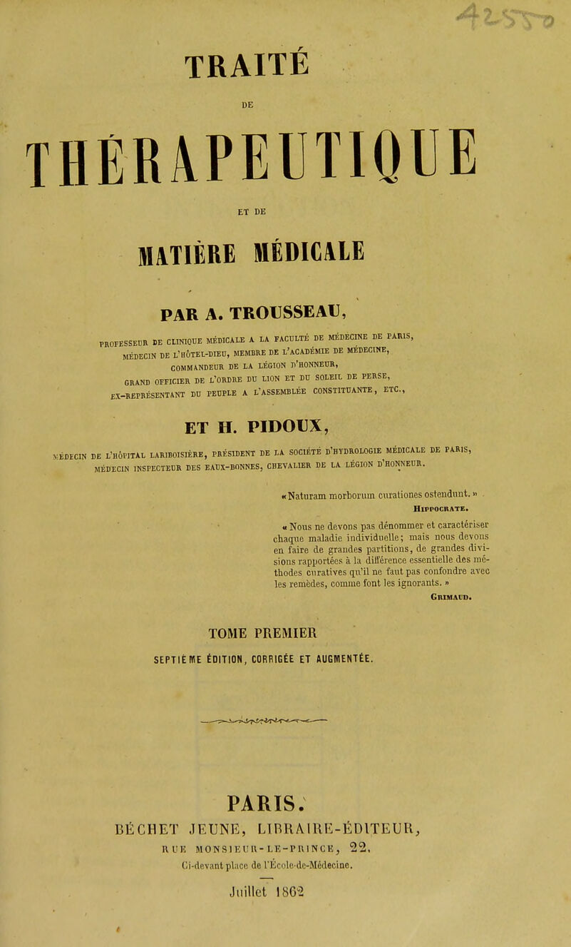 TRAITÉ DE THERAPEUTIQUE ET DE MATIÈRE MÉDICALE PAR A. TRO€SSEAU, PROFESSEUR DE CUmOUE MÉDICALE A lA FACULTÉ DE MÉDECINE DE PARIS, MÉDECIN DE L'HÔTEL-DIED, MEMBRE DE L'aCADÉMIE DE MEDECINE, COMMANDEDR DE LA LÉGION d'HONNEDR, GRAND OFFICIER DE L'ORDRE DU LION ET DU SOLEIL DE PERSE, EX-REPRÉSENTANT DU PEUPLE A L'ASSEMBLÉE CONSTITUANTE, ETC., ET H. PIDOUX, KÉDECIN DE L'HÔPITAL LARIBOISIÈRE, PRÉSIDENT DE LA SOCIÉTÉ d'HYDROLOGIE MÉDICALE DE PARIS, MÉDECIN INSPECTEUR DES EAUX-BONNES, CHEVALIER DE LA LÉGION d'HONNEIIR. «Naturam morborum cm'aliones osteudiint. « . HlFPOCRATE. u Nous ne devons pas dénommer et caractériser chaqiie maladie individuelle; mais nous devons en faire de grandes partitions, de grandes divi- sions rapportées à la dilTérence essentielle des mé- thodes curatives qn'il ne faut pas confondre avec les remèdes, comme font les ignorants. » GniHAVo. TOME PREMIER SEPTIÈME ÉDITION, CORRIGÉE ET AUGWENTÉE. PARIS. DÉCHET JEUNE, LIBRAIRE-ÉDITEUR, RUE MONSIEUll-LE-PUINCE, 22. Ci-devant place de l'École-de-Médecine. Juillet