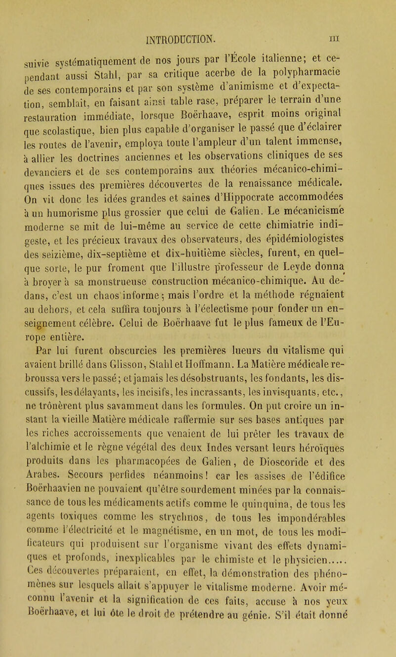 suivie syslémaliquement de nos jours par l'École italienne; et ce- pendant aussi Stahl, par sa critique acerbe de la polypharmacie de ses contemporains et par son système d'animisme et d'expecta- tion, semblait, en faisant ainsi table rase, préparer le terrain d'une restauration immédiate, lorsque Boërhaave, esprit moins original que scolastique, bien plus capable d'organiser le passé que d'éclairer les routes de l'avenir, employa toute l'ampleur d'un talent immense, à allier les doctrines anciennes et les observations cliniques de ses devanciers et de ses contemporains aux théories mécanico-chimi- ques issues des premières découvertes de la renaissance médicale. On vit donc les idées grandes et saines d'Hippocrate accommodées à un humorisme plus grossier que celui de Galien. Le mécanicism'e moderne se mit de lui-même au service de cette chimiatrie indi- geste, et les précieux travaux des observateurs, des épidémiologistes des seizième, dix-septième et dix-huitième siècles, furent, en quel- que sorte, le pur froment que l'illustre professeur de Leyde donna à broyer a sa monstrueuse construction mécanico-cbimique. Au de- dans, c'est un chaos informe 5 mais l'ordre et la méthode régnaient au dehors, et cela suffira toujours a l'éclectisme pour fonder un en- seignement célèbre. Celui de Boërhaave fut le plus fameux de l'Eu- rope entière. Par lui furent obscurcies les premières lueurs du vitalisrae qui avaient brillé dans Glisson, Stahl et Hoffmann. La Matière médicale re- broussa vers le passé ; et jamais les désobstruants, les fondants, les dis- cussifs, lesdélayants, les incisifs, les incrassants, les invisquants, etc., ne trônèrent plus savamment dans les formules. On put croire un in- stant la vieille Matière médicale raffermie sur ses bases antiques par les riches accroissements que venaient de lui prêter les travaux de l'alchimie et le règne végétal des deux Indes versant leurs héroïques produits dans les pharmacopées de Galien, de Dioscoride et des Arabes. Secours perfides néanmoins! car les assises de l'édifice Boërhaavien ne pouvaient qu'être sourdement minées par la connais- sance de tous les médicaments actifs comme le quinquina, de tous les agents toxiques comme les stryclinos, de tous les impondérables comme l'électricité et le magnétisme, en un mot, de tous les modi- ficateurs qui produisent sur l'organisme vivant des effets dynami- ques et profonds, inexplicables par le chimiste et le physicien Ces découvertes préparaient, en effet, la démonstration des phéno- mènes sur lesquels allait s'appuyer le vitalisme moderne. Avoir mé- connu l'avenir et la signification de ces faits, accuse a nos yeux Boërhaave, et lui ôte le droit de prétendre au génie. S'il était donné