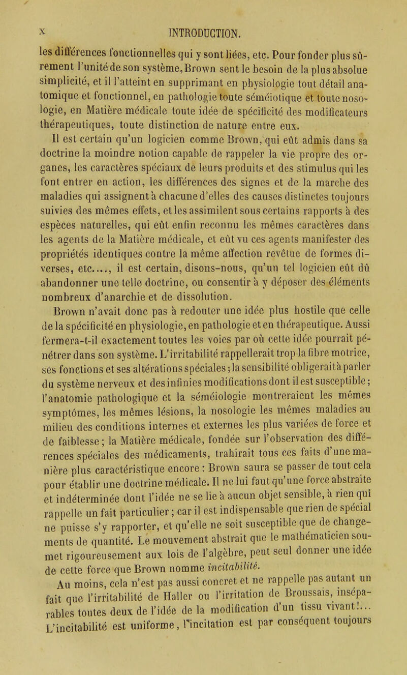 les différences fonclionnelles qui y sont liées, etc. Pour fonder plus sû- rement l'unité de son système, Brown sent le besoin de la plus absolue simplicité, et il l'atteint en supprimant en physiologie tout détail ana- tomique et fonctionnel, en pathologie toute séméiotique et toute noso- logie, en Matière médicale toute idée de spécificité des modiflcateurs thérapeutiques, toute distinction de nature entre eux. Il est certain qu'un logicien comme Brown, qui eût admis dans sa doctrine la moindre notion capable de rappeler la vie propre des or- ganes, les caractères spéciaux de leurs produits et des stimulus qui les font entrer en action, les différences des signes et de la marche des maladies qui assignent à chacune d'elles des causes distinctes toujours suivies des mêmes effets, et les assimilent sous certains rapports à des espèces naturelles, qui eût enfin reconnu les mêmes caractères dans les agents de la Matière médicale, et eût vu ces agents manifester des propriétés identiques contre la même affection revêtue de formes di- verses, etc...., il est certain, disons-nous, qu'un tel logicien eût dû abandonner une telle doctrine, ou consentir a y déposer des éléments nombreux d'anarchie et de dissolution. Brown n'avait donc pas a redouter une idée plus hostile que celle de la spécificité en physiologie, en pathologie et en thérapeutique. Aussi fermera-t-il exactement toutes les voies par où cette idée pourrait pé- nétrer dans son système. L'irritabilité rappellerait trop la fibre motrice, ses fonctions et ses altérations spéciales ; la sensibilité obligeraitàparler du système nerveux et des infinies modifications dont il est susceptible ; l'anatomie pathologique et la séméiologie montreraient les mêmes symptômes, les mêmes lésions, la nosologie les mêmes maladies au milieu des conditions internes et externes les plus variées de force et de faiblesse; la Matière médicale, fondée sur l'observation des diffé- rences spéciales des médicaments, trahirait tous ces faits d'une ma- nière plus caractéristique encore : Brown saura se passer de tout cela pour établir une doctrine médicale. Il ne lui faut qu'une force abstraite et indéterminée dont l'idée ne se lie 'a aucun objet sensible, à rien qui rappelle un fait particulier ; car il est indispensable que rien de spécial ne puisse s'y rapporter, et qu'elle ne soit susceptible que de change- ments de quantité. Le mouvement abstrait que le mathématicien sou- met rigoureusement aux lois de l'algèbre, peut seul donner une idée de celte force que Brown nomme incitabilité. Au moins, cela n'est pas aussi concret et ne rappelle pas autant un fait que l'irritabilité de Haller ou l'irritation de Broussais, insépa- rables toutes deux de l'idée de la modification d'un tissu vivant!... l'incitabilité est uniforme, Tincitation est par conséquent toujours