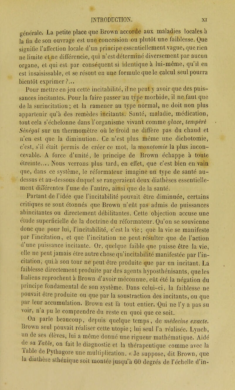 générale. La petite place que Brown accorde aux maladies locales a la fin de son ouvrage est une concession ou plutôt une faiblesse. Que signifie l'affection locale d'un principe essentiellement vague, que rien ne limite et ne différencie, qui n'est déterminé diversement par aucun organe, et qui est par conséquent si identique à lui-même, qu'il en est insaisissable, et se résout en une formule que le calcul seul pourra bientôt exprimer ?... Pour mettre en jeu cette incitabilité, il ne peut y avoir que des puis- sances incitantes. Pour la faire passer au type morbide, il ne faut que de la surincitation; et la ramener au type normal, ne doit non plus appartenir qu'à des remèdes incitants. Santé, maladie, médication, tout cela s'échelonne dans l'organisme vivant comme glace, tempéré Sénégal sur un thermomètre où le froid ne diffère pas du chaud et n'en est que la diminution. Ce n'est plus même une dichotomie, c'est, s'il était permis de créer ce mot, la monotomie la plus incon- cevable. A force d'unité, le principe de Brov^n échappe à toute étreinte.... Nous verrons plus tard, en effet, que c'est bien en vain que, dans ce système, le réformateur imagine un type de santé au- dessus et au-dessous duquel se rangeraient deux diathèses essentielle- ment différentes l'une de l'autre, ainsi que de la santé. Partant de l'idée que l'incitabilité pouvait être diminuée, certains critiques se sont étonnés que Brown n'etit pas admis de puissances abincitantes ou directement débilitantes. Cette objection accuse une étude superficielle de la doctrine du réformateur. Qu'on se souvienne donc que pour lui, l'incitabilité, c'est la vie; que la vie se manifeste par l'incitation, et que l'incitation ne peut résulter que de l'action d'une puissance incitante. Or, quelque faible que puisse être la vie, elle ne peut jamais être autre chose qu'incitabilité manifestée par l'in- citation, qui.à son tour ne peut être produite que par un incitant. La faiblesse directement produite par des agents hyposthénisants, que les Ilaliens reprochent a Brown d'avoir méconnue, eût été la négation du principe fondamental de son système. Dans celui-ci, la faiblesse ne pouvait être produite ou que par la soustraction des incitants, ou que par leur accumulation. Brown est la tout entier. Qui ne l'y a pas su voir, n'a pu le comprendre du reste en quoi que ce soit. On parle beaucoup, depuis quelque temps, ûa médecine exacte. Brown seul pouvait réaliser cette utopie ; lui seul l'a réalisée. Lynch, un de ses élèves, lui a môme donné une rigueur mathématique. Aidé de sa Table, on fait le diagnostic et la thérapeutique comme avec la Table de Pythagore une multiplication. « Je suppose, dit Brown, que la diathèsc slhéniquc soit montée jusqu'à 60 degrés de l'échelle d'in-