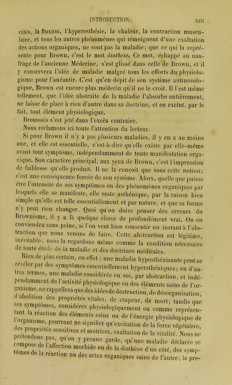 XUI cités, la fluxion, l'iiyperesthésie, la chaleur, la contraction muscu- laire, et tous les autres phénomènes qui témoignent d'une exaltation des actions organiques, ne sont pas la maladie; que ce qui la repré- sente pour Brown, c'est le mot diathèse. Ce mot, échappé au nau- frage de l'ancienne Médecine, s'est glissé dans celle de Brown, et il y conservera l'idée de maladie malgré tous les efforts du physiolo- gisme pour l'anéantir. C'est qu'en dépit de son système antinosolo- gique, Brown est encore plus médecin qu'il ne le croit. 11 l'est même tellement, que l'idée abstraite de la maladie l'absorbe entièrement, ne laisse de place à rien d'autre dans sa doctrine, et en exclut, par le fait, tout élément physiologique. Broussais s'est jeté dans l'excès contraire. Nous réclamons ici toute l'attention du lecteur. Si pour Brown il n'y a pas plusieurs maladies, il y en a au moins une, et elle est essentielle, c'est-a-dire qu'elle existe par elle-même avant tout symptôme, indépendamment de toute manifestation orga- nique. Son caractère principal, aux yeux de Brown, c'est l'impression de faiblesse qu'elle produit. Il ne la conçoit que sous celte notion: c'est une conséquence forcée de son système. Alors, quelle que puisse être l'intensité de ses symptômes ou des phénomènes organiques par lesquels elle se manifeste, elle reste asthénique, par la raison bien simple qu'elle est telle essentiellement et par nature, et que sa forme n'y peut rien changer. Quoi qu'on doive penser des erreurs du Brovvnisme, il y a là quelque chose de profondément vrai. On en conviendra sans peine, si l'on veut bien consentir un instant a l'abs- traction que nous venons de faire. Celte abstraction est légitime inévitable; nous la regardons même comme la condition nécessaire de toute etudi; de la maladie et des doctrines médicales Rien de plus certain, en effet : une maladie hyposthénisante peut se révéler par des symptômes essentiellement hypersthéniques; en d'au- tres termes, une maladie considérée en «oi, par abstraction, et indé- pendamment de l'activité physiologique ou des éléments sains de l'or- ganisme, ne rappellera que des idéesde destruction, de (1 abolition des propriétés vitales, de stupeur, de morf tandis que ses symptômes, considérés physiologiquement'ou comm; e^ tant la reaction des éléments sains ou de l'énergie physiolog que de rganisme, pourront ne signifier qu'excilalion de la fo ce vSt ve tZZT' ''^ vitaliSus ne tZZlT ^'^^'^^ ^^'^^'^ d'un côté, des symp- tômes de la reaction ou des actes organiques sains de l'autre ; la pre-