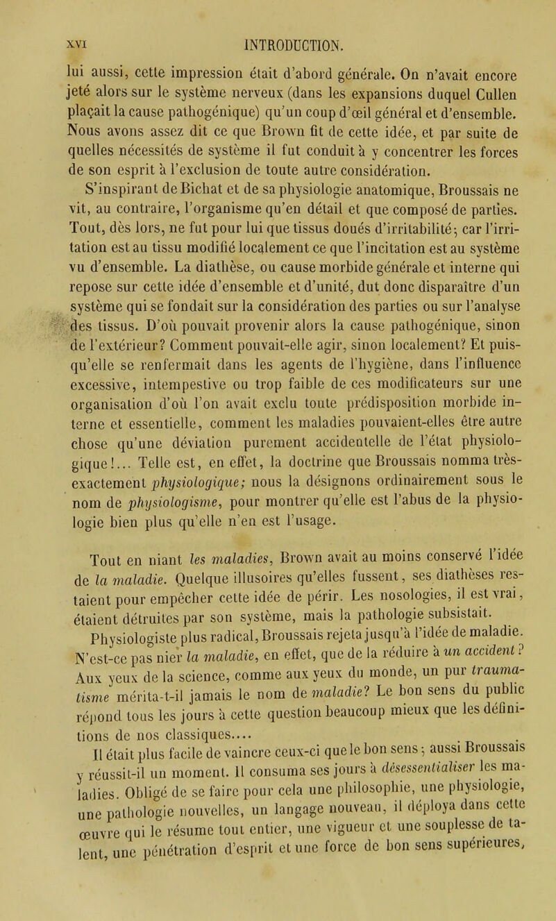 lui aussi, cctle impression était d'abord générale. On n'avait encore jeté alors sur le système nerveux (dans les expansions duquel CuUen plaçait la cause pathogénique) qu'un coup d'œil général et d'ensemble. Nous avons assez dit ce que Brown fit de celte idée, et par suite de quelles nécessités de système il fut conduit à y concentrer les forces de son esprit à l'exclusion de toute autre considération. S'inspirant deBichat et de sa physiologie anatomique, Broussais ne vit, au contraire, l'organisme qu'en détail et que composé de parties. Tout, dès lors, ne fut pour lui que tissus doués d'irritabilité; car l'irri- tation est au tissu modifié localement ce que l'incitation est au système vu d'ensemble. La diathèse, ou cause morbide générale et interne qui repose sur cette idée d'ensemble et d'unité, dut donc disparaître d'un système qui se fondait sur la considération des parties ou sur l'analyse des tissus. D'où pouvait provenir alors la cause pathogénique, sinon de l'extérieur? Comment pouvait-elle agir, sinon localement? Et puis- qu'elle se renfermait dans les agents de l'hygiène, dans l'influence excessive, intempestive ou trop faible de ces modificateurs sur une organisation d'oii l'on avait exclu toute prédisposition morbide in- terne et essentielle, comment les maladies pouvaient-elles être autre chose qu'une déviation purement accidentelle de l'état physiolo- gique!... Telle est, en effet, la doctrine que Broussais nomma très- exactement phijsiologique; nous la désignons ordinairement sous le nom de physiologisme, pour montrer qu'elle est l'abus de la physio- logie bien plus qu'elle n'en est l'usage. Tout en niant les maladies, Brown avait au moins conservé l'idée de la maladie. Quelque illusoires qu'elles fussent, ses dialhèses res- taient pour empêcher cette idée de périr. Les nosologies, il est vrai, étaient détruites par son système, mais la pathologie subsistait. Physiologiste plus radical, Broussais rejeta jusqu'à l'idée de maladie. N'est-ce pas nier la maladie, en effet, que de la réduire à un accident ? Aux yeux de la science, comme aux yeux du monde, un pur trauma- tisme mérita-t-il jamais le nom maladie? Le bon sens du public réi)ond tous les jours a cette question beaucoup mieux que les défini- tions de nos classiques.... Il était plus facile de vaincre ceux-ci que le bon sens ; aussi Broussais y réussit-il un moment. H consuma ses jours a dèsessentiaUser les ma- ladies. Obligé de se faire pour cela une philosophie, une physiologie, une pathologie nouvelles, un langage nouveau, il déploya dans celle œuvre qui le résume tout entier, une vigueur et une souplesse de ta- lent une pénétration d'esprit et une force de bon sens supérieures,