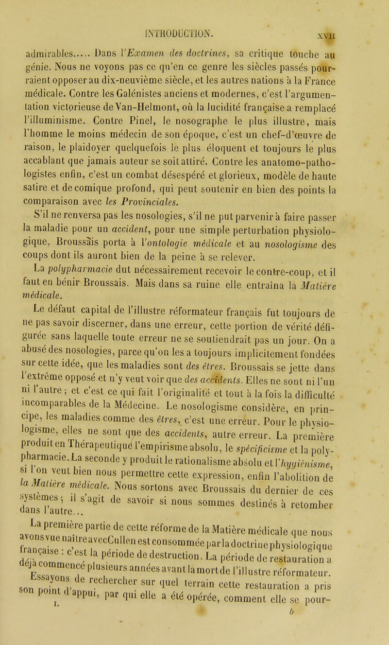 LNTROiJUGTlOiN. adrairabies Dans VExamen des doctrines, sa critique touche au ge'nie. Nous ne voyons pas ce qu'en ce genre les siècles passés pour- raient opposer au dix-neuvième siècle, et les autres nations à la France médicale. Contre les Galénistes anciens et modernes, c'est l'argumen- lalion victorieuse de Van-Helmont, oii la lucidité française a remplacé l'illuminisrae. Contre Pinel, le nosographe le plus illustre, mais riiomme le moins médecin de son époque, c'est un chef-d'œuvre de raison, le plaidoyer quelquefois le plus éloquent et toujours le plus accablant que jamais auteur se soit attiré. Contre les anatomo-patho- logistes enfin, c'est un combat désespéré et glorieux, modèle de haute satire et de comique profond, qui peut soutenir en bien des points la comparaison avec les Provinciales. S'il ne renversa pas les nosologies, s'il ne put parvenir a faire passer la maladie pour un accident, pour une simple perturbation physiolo- gique, Broussâis porta a Vontologie médicale et au nosologisme des coups dont ils auront bien de la peine à se relever. La polypharmacie dut nécessairement recevoir le contre-coup, et il faut en bénir Broussâis. Mais dans sa ruine elle entraîna la Matière médicale. Le défaut capital de l'illustre réformateur français fut toujours de ne pas savoir discerner, dans une erreur, cette portion de vérité déli- gurée sans laquelle toute erreur ne se soutiendrait pas un jour. On a abusé des nosologies, parce qu'on les a toujours implicitement fondées sur cette idée, que les maladies sont des êtres. Broussâis se jette dans l'extrême opposé et n'y veut voir que des accidents. Elles ne sont ni l'un ni l'autre ; et c'est ce qui fait l'originalité et tout a la fois la difficulté incomparables de la Médecine. Le nosologisme considère, en prin- cipe, les maladies comme des êtres,^ c'est une erreur. Pour le physio- logisme, elles ne sont que des accidents, autre erreur. La première prodmten Thérapeutiqué l'empirisme absolu, le spécificisme et la polv- pharmace.La seconde y produit le rationalisme absolu et Vlvygicnisme. SI i on veut bien nous permettre cette expression, enfin l'abolition de laMaltere médicale. Nous sortons avec Broussâis du dernier de ces ^systemesj ,1 s agit de savoir si nous sommes destinés a retomber dans 1 autre... ..aT''-'' n>«licale que nous dé à col ? ? ^^««i»- La période de re/taarallol, a EssavnT r'■«^■^''^''tlamortdel',llust,-eréformateur, son Doin, . '«'in cette restauration a pris son pomt (1 appu,, par q„i elle a été opérée, comment elle se pour-