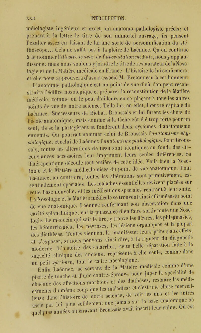 méiologiste ingénieux et exact, un anatomo-patliologisle précis-, et prenant a la lettre le titre de son immortel ouvrage, ils pensent l'exalter assez en faisant de lui une sorte de personnification du sté- thoscope... Cela ne suffît pas a la gloire de Laënnec. Qu'on continue à le nommevVillustre auteur de Vauscultation médiate, nous, y applau- dissons; mais nous voulons y joindre le titrede restaurateur de laNoso- loeie et de la Matière médicale en France. L'histoire le lui confirmera, et elle nous approuvera d'avoir associé M. Bretonneau a cet honneur, L'anatomie pathologique est un point de vue d'où l'on peut recon- struire l'édifice nosologique et préparer la reconstitution de la Matière médicale, comme on le peut d'ailleurs en se plaçant h tous les autres points de vue de notre science. Telle fut, en effet, l'œuvre capitale de Laënnec. Successeurs de Bichat, Broussais et lui furent les chefs de l'école anatomique-, mais comme si la tâche eût été trop forte pour un seul, ils se la partagèrent et fondèrent deux systèmes d'anatomisme ennemis. On pourrait nommer celui de Broussais Yanatomisme phy- siologiciue, et celui de Laënnec Yanalomismepathologique. Pour Brous- sais, toutes les altérations de tissu sont identiques au fond-, des cir- constances accessoires leur impriment leurs seules différences. Sa Thérapeutique découle tout entière de cette idée. Voila bien la Noso- logie et la Matière médicale niées du point de vue anatomique. Pour Laënnec, au contraire, toutes les altérations sont primitivement, es- sentiellement spéciales. Les maladies essentielles revivent placées sur cette base nouvelle, et les médications spéciales rentrent à leur suite. La Nosologie et la Matière médicale se trouvent ainsi affirmées du pomt de vue anatomique. Laënnec renfermant son observation dans une cavité splanchnique, eut la puissance d'en faire sortir toute uneNoso- loie. Le médecin qui sait le lire, y trouve les fièvres, les phlegmasies, les hémorrhagies, les névroses, les lésions organiques et la plupart des diathèses. Toutes viennent là, manifester leurs principaux effets, et s'exposer, si nous pouvons ainsi dire, k la rigueur du diagnostic moderne. L'histoire des catarrhes, celte belle réparation faite a la sagacité dinique des anciens, représente a elle seule, comme dans un petit specimm, tout le cadre nosologique, Enfin Laënnec, se servant de la Matière médicale comme d'un pierre de touche et d'une contre-épreuve pour juger la ^^^f^^ ^^ chacune des affections morbides et des diathèses, restaure les med - aments du même coup que les maladies ; et c'est une chose mer vo- leuse dans l'histoire de noire science, de voir les uns et les autres ss s par lui plus solidement que jamais sur la base anatomique m qSues années auparavant Broussais avait mscr.t leur ruine. Ou est