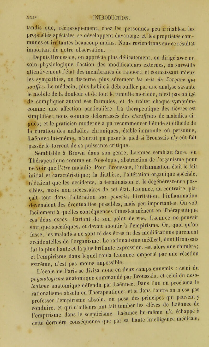 tandis que, réciproquement, chez les personnes peu irritables, les propriétés spéciales se développent davantage et les propriétés com- munes et irritantes beaucoup moins. Nous reviendrons sur ce résultat important de notre observation. Depuis Broussais, on apprécie plus délicatement, on dirige avec un soin physiologique l'action des modiOcateurs externes, on surveille attentivement l'état des membranes de rapport, et connaissant mieux les sympathies, on discerne plus sûrement les cris de l'organe qui souffre. Le médecin, plus habile a débrouiller par une analyse savante le mobile de la douleur et de tout le tumulte morbide, n'est pas obligé de compliquer autant ses formules, et de traiter chaque symptôme comme une affection particulière. La thérapeutique des fièvres est simplifiée; nous sommes débarrassés des chauffeurs de maladies ai- guës; et le praticien moderne a pu recommencer l'étude si difficile de la curation des maladies chroniques, étable immonde où personne, Laënnec lui-même, n'aurait pu poser le pied si Broussais n'y eût fait passer le torrent de sa puissante critique. Semblable à Brown dans son genre, Laënnec semblait faire, en Thérapeutique comme en Nosologie, abstraction de l'organisme pour ne voir que Vêtre maladie. Pour Broussais, l'inflammation était le fait initial et caractéristique; la diathèse, l'altération organique spéciale, n'étaient que les accidents, la terminaison et la dégénérescence pos- sibles, mais non nécessaires de cet état. Laënnec, au contraire, pla- çait tout dans l'altération sui generis; l'irritation, l'inflammation devenaient des éventualités possibles, mais peu importantes. On voit facilement a quelles conséquences funestes mènent en Thérapeutique ces deux excès. Partant de son point de vue, Laënnec ne pouvait voir que spécifiques, et devait aboutir à l'empirisme. Or, quoi qu'on fasse, les maladies ne sont ni des êtres ni des modifications purement accidentelles de l'organisme. Le rationalisme médical, dont Broussais fut la plus haute et la plus brillante expression, est alors une chimère; et l'empirisme dans lequel roula Laënnec emporté par une réaction extrême, n'est pas moins impossible. L'école de Paris se divisa donc en deux camps ennemis : celm du physiologisme anatomique commandé par Broussais, et celui du noso- logisme anatomique défendu par Laënnec. Dans l'un on proclama le rationalisme absolu en Thérapeutique; et si dans l'autre on n osa pas professer l'empirisme absolu, on posa des principes qui peuvent y conduire, et qui d'ailleurs ont fait tomber les élèves de^ Laënnec de l'empirisme dans le scepticisme. Laënnec lui-même n a échappe a cette dernière conséquence que par sa haute intelligence médicale.