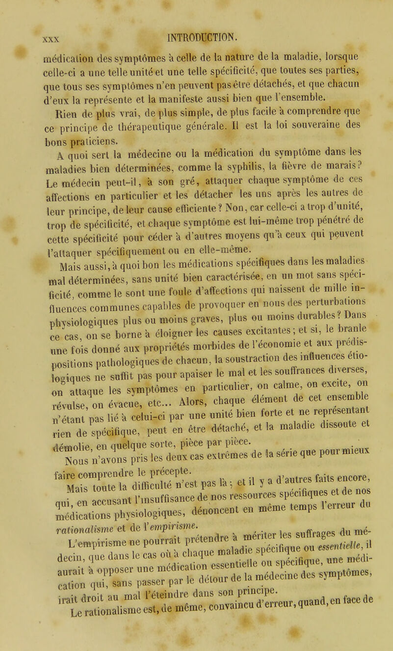 médication des symptômes a celle de la nature de la maladie, lorsque celle-ci a une telle unité et une telle spécificité, que toutes ses parties, que tous ses symptômes n'en peuvent pas être détachés, et que chacun d'eux la représente et la manifeste aussi bien que l'ensemble. Rien de plus vrai, de plus simple, de plus facile a comprendre que principe de thérapeutique générale. Il est la loi souveraine des ce bons praticiens. A quoi sert la médecine ou la médication du symptôme dans les maladies bien déterminées, comme la syphilis, la fièvre de marais? Le médecin peut-il, à son gré, attaquer chaque symptôme de ces affections en particulier et les détacher les uns après les autres de leur principe, de leur cause efficiente? Non, car celle-ci a trop d'unité, trop de spécificité, et chaque symptôme est lui-même trop pénétré de cette spécificité pour céder a d'autres moyens qu'a ceux qui peuvent l'attaquer spécifiquement ou en elle-même. Mais aussi, a quoi bon les médications spécifiques dans les maladies mal déterminées, sans unité bien caractérisée, en un mot sans spéci- ficité comme le sont une foule d'affections qui naissent <le mille in- fluences communes capables de provoquer en nous des perturbations physiologiques plus ou moins graves, plus ou moins durables? Dans ce cas on se borne a éloigner les causes excitantes; et si, le branle une fois donné aux propriétés morbides de l'économie et aux prédis- positions pathologiques de chacun, la soustraction des influences eiio- ^ ues ie sufiif p'as pour apaiser le mal et les souffrances d.™ on attaque les symptômes en particulier, on calme, on excite, on révu e'on évacue, etc.. Alors, chaque élément de cet ensemb e ^'étan pas lié a celui-ci par une unité bien forte et ne representan detde'spécifique, peut en être détaché, et la maladie dissoute et dpwiolie en quelque sorte, pièce par pièce. Nous n-avôns Jris les deux cas extrêmes de la sér.e que pourm.eux ^^inr^dl^S'est ,as ra -, et H , a a.„.cs faUs encore accusa. ^^''^Tt^::::^^^^ médications physiologiques, dénoncent en œc h raticafeme et de ^--P^^'^ , ^^^^er les suffrages du mé- ■te^L:,is:ir—^^^^^^^^^^^