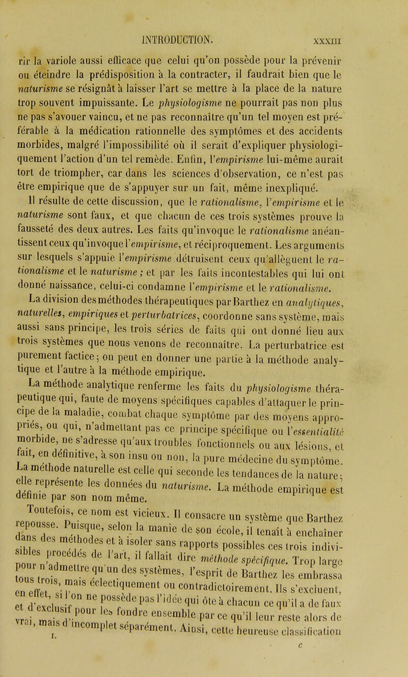 rir la variole aussi efficace que celui qu'on possède pour la prévenir ou éteindre la prédisposition à la contracter, il faudrait bien que le naturisme se résignât h laisser l'art se mettre à la place de la nature trop souvent impuissante. Le physiologisme ne pourrait pas non plus ne pas s'avouer vaincu, et ne pas reconnaître qu'un tel moyen est pré- férable à la médication rationnelle des symptômes et des accidents morbides, malgré l'impossibilité où il serait d'expliquer physiologi- quement l'action d'un tel remède. Enfin, Vempirisme lui-même aurait tort de triompher, car dans les sciences d'observation, ce n'est pas être empirique que de s'appuyer sur un fait, même inexpliqué. H résulte de cette discussion, que le rationalisme, Vempirisme et le naturisme sont faux, et que chacun de ces trois systèmes prouve la fausseté des deux autres. Les faits qu'invoque le rationalisme anéan- tissent ceux qu'invoque Vempirisme, et réciproquement. Les arguments sur lesquels s'appuie Vempirisme détruisent ceux qu'allèguent le ra- tionalisme et le naturisme ; et par les faits incontestables qui lui ont donné naissance, celui-ci condamne Vempirisme et le rationalisme. La division des méthodes thérapeutiques par Barthez en analytiques, naturelles, empiriques et perturbatrices, coordonne sans système, mais aussi sans principe, les trois séries de faits qui ont donné lieu aux trois systèmes que nous venons de reconnaître. La perturbatrice est purement factice 5 on peut en donner une partie à la méthode analy- tique et l'autre a la méthode empirique. La méthode analytique renferme les faits du physiologisme théra- peutique qui, faute de moyens spécifiques capables d'allaquer le prin- cipe de la maladie, combat chaque symptôme par des moyens appro- pries ou qui, n'admellant pas ce principe spécifique ou Vessenticdité morbide ne s'adresse qu'aux troubles fonctionnels ou aux lésions, et ait, en définitive, k son insu ou non, la pure médecine du symptôme. La méthode naturelle est celle qui seconde les tendances de la nature: elle représente les données du naturism^e. La méthode empirique est définie par son nom même. da de. me hodes et a isoler sans rapports possibles ces trois indivi- no n'':r r  '-^ -^-^^^Pm^ue. Trop largo fous, -^^«J^'^'^^. l'osprit de Barlhe. les embrassa n effet ^''1.'' ™°^'-=lioirement. Ils s'excluent, « dtcl r f^f '''1'^<= <Ii «le à chacun ce qu'il a de faux vnt lï^ -^' r f'' «ste alors de vra., ma s A incomplet séparément. Ainsi, cette heureuse classiflcatiou