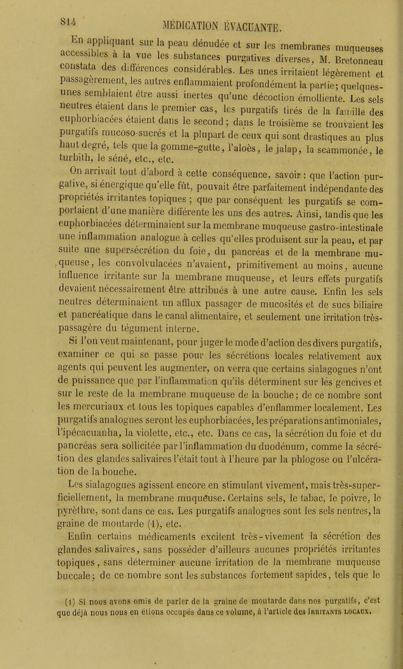 En appliquant sur la peau dénudée et sur les membranes muqueuses accessibles à la vue les substances purgatives diverses, M. Bretonneau constata des différences considérables. Les unes irritaient légèrement et passagèrement, les autres enflammaient profondément la partie; quelques- unes semblaient être aussi inertes qu'une décoction émoUiente. Les sels neutres étaient dans le premier cas, les purgatifs tirés de la faiialle des euphorbiacées étaient dans le second; dans le troisième se trouvaient les purgatifs mucoso sucrés et la plupart de ceux qui sont drastiques au plus haut degré, tels que la gomme-gutte, l'aloès, le jalap, la scammonée, le turbith, le séné, etc., etc. On arrivait tout d'abord à cette conséquence, savoir : que l'action pur- gative, si énergique qu'elle fût, pouvait être parfaitement indépendante des propriétés irritantes topiques ; que par conséquent les purgatifs se com- portaient d'une manière difîerente les uns des autres. Ainsi, tandis que les euphorbiacées déterminaient sur la membrane muqueuse gastro-intestinale une inflammation analogue à celles qu'elles produisent sur la peau, et par suite une supersécrétion du foie, du pancréas et de la membrane mu- .queuse, les convolvulacées n'avaient, primitivement au moins, aucune influence irritante sur la membrane muqueuse, et leurs effets purgatifs devaient nécessairement être attribués à une autre cause. Enfin les sels neutres déterminaient un afflux passager de mucosités et de sucs biliaire et pancréatique dans le canal alimentaire, et seulement une irritation très- passagère du tégument interne. Si l'on veut maintenant, pour juger le mode d'action des divers purgatifs, examiner ce qui se passe pour les sécrétions locales relativement aux agents qui peuvent les augmenter, on verra que certains sialagogues n'ont de puissance que par l'inflammation qu'ils déterminent sur lés gencives et sur le reste de la membrane muqueuse de la bouche ; de ce nombre sont les mercuriaux et tous les topiques capables d'enflammer localement. Les purgatifs analogues seront les euphorbiacées, les préparations antimoniales, l'jpécacuanha, la violette, etc., etc. Dans ce cas, la sécrétion du foie et du pancréas sera sollicitée par l'inflammation du duodénum, comme la sécré- tion des glandes salivaires l'était tout à l'heure par la phlogose ou l'ulcéra- tion de la bouche. Les sialagogues agissent encore en stimulant vivement, mais très-super- ficiellement, la membrane muqueuse. Certains sels, le tabac, le poivre, le pyrèthre, sont dans ce cas. Les purgatifs analogues sont les sels neutres, la graine de moutarde (1), etc. Enfin certains médicaments excitent très-vivement la sécrétion des glandes salivaires, sans posséder d'ailleurs aucunes propriétés irritantes topiques, sans déterminer aucune irritation de la membrane muqueuse buccale 5 de ce nombre sont les substances fortement sapides, tels que le (1) Si nous avons omis de parler de la graine de moutarde dans nos purgatifs, c'est que déjà nous nous en étions occupés dans ce volume, ù l'article des Irritants locaux.