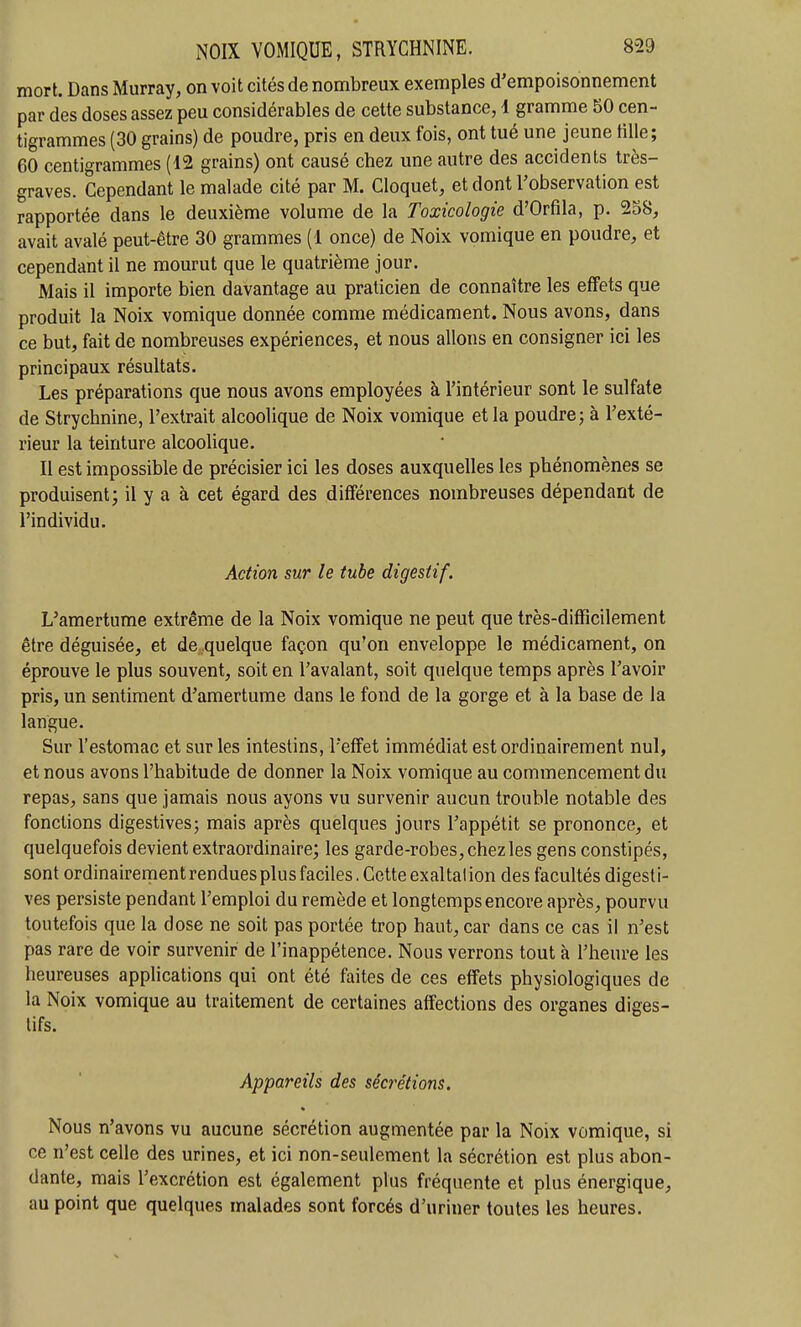 mort. Dans Murray, on voit cités de nombreux exemples d'empoisonnement par des doses assez peu considérables de cette substance, 1 gramme 50 cen- tigrammes (30 grains) de poudre, pris en deux fois, ont tué une jeune tille; 60 centi'^rammes (12 grains) ont causé chez une autre des accidents très- graves. Cependant le malade cité par M. Cloquet, et dont l'observation est rapportée dans le deuxième volume de la Toxicologie d'Orfila, p. 258, avait avalé peut-être 30 grammes (1 once) de Noix vomique en poudre, et cependant il ne mourut que le quatrième jour. Mais il importe bien davantage au praticien de connaître les effets que produit la Noix vomique donnée comme médicament. Nous avons, dans ce but, fait de nombreuses expériences, et nous allons en consigner ici les principaux résultats. Les préparations que nous avons employées à l'intérieur sont le sulfate de Strychnine, l'extrait alcoolique de Noix vomique et la poudre; à l'exté- rieur la teinture alcoohque. Il est impossible de précisier ici les doses auxquelles les phénomènes se produisent; il y a à cet égard des différences nombreuses dépendant de l'individu. Action sur le tube digestif. L'amertume extrême de la Noix vomique ne peut que très-difficilement être déguisée, et de quelque façon qu'on enveloppe le médicament, on éprouve le plus souvent, soit en l'avalant, soit quelque temps après l'avoir pris, un sentiment d'amertume dans le fond de la gorge et à la base de la langue. Sur l'estomac et sur les intestins, l'effet immédiat est ordinairement nul, et nous avons l'habitude de donner la Noix vomique au commencement du repas, sans que jamais nous ayons vu survenir aucun trouble notable des fonctions digestives; mais après quelques jours l'appétit se prononce, et quelquefois devient extraordinaire; les garde-robes, chez les gens constipés, sont ordinairenient rendues plus faciles. Cette exaltation des facultés digesti- ves persiste pendant l'emploi du remède et longtemps encore après, pourvu toutefois que la dose ne soit pas portée trop haut, car dans ce cas il n'est pas rare de voir survenir de l'inappétence. Nous verrons tout à l'heure les heureuses applications qui ont été faites de ces effets physiologiques de la Noix vomique au traitement de certaines affections des organes diges- tifs. Appareils des sécrétions. Nous n'avons vu aucune sécrétion augmentée par la Noix vomique, si ce n'est celle des urines, et ici non-seulement la sécrétion est plus abon- dante, mais l'excrétion est également plus fréquente et plus énergique, au point que quelques malades sont forcés d'uriner toutes les heures.