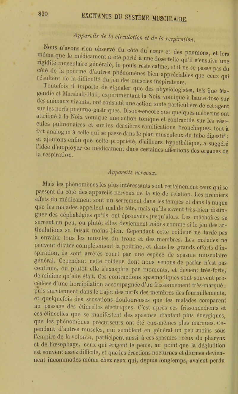 Appareils de la circulation et de la respiration. Nous n'avons rien observé du côté Hn rnp.,^ of ^e^e le .édica.ent a été P^^é rigKlae musculau-e générale, le pouls reste calme, et il ne se passe pas du côte de la po.trine d'autres phénomènes bien appréciables que ceux au résultent de la difficulté du jeu des muscles insph^tou;' ^ ^ .endT^elIlH^h^nT n physiologistes, tels que Ma- gendie e. Mar.hall-Hall, expérimentant la Noix vomique à haute dose sur des ammaux vivants, ont constaté une action toute particulière de cet a4n Xibue^tt - a-lques médecins^ attribue a la Noix vomique une action tonique et contractile sur les vési- cu es pulmonaires et sur les dernières ramifications bronchiques, lout à tait analogue a celle qui se passe dans le plan musculeux du tube digestif • et ajoutons enfin que cette propriété, d'ailleurs hypothétique, a suggéré Idée d employer ce médicament dans certaines affections des organes de la.resDu^ition. ^ Appareils nerveux. Mais les phénomènes les plus intéressants sont certainement ceux qui se passent du côté des appareils nerveux de la vie de relation. Les premiers effets du médicament sont un serrement dans les tempes et dans la nuque que les malades appellent mal de tête, mais qu'ils savent très-bien distin- guer des céphalalgies qu'ils ont éprouvées jusqu'alors. Les mâchoires se serrent un peu, ou plutôt elles deviennent roides comme si le jeu des ar- ticulations se faisait moins bien. Cependant cette roideur ne tarde pas à envahir tous les muscles du tronc et des membres. Les malades ne peuvent dilater complètement la poitrine, et dans les grands efforts d'in- spiration, ils sont arrêtés court par une espèce de spasme musculaire général. Cependant cette roideur dont nous venons de parler n'est pas continue, ou plutôt; elle s'exaspère par moments, et devient très-forte, de minime qu'elle était. Ces contractions spasmodiques sont souvent pré- cédées d'une horripilation accompagnée d'un frissonnement très-marqué : puis surviennent dans le trajet des nerfs des membres des fourmillements, et quelquefois des sensations douloureuses que les malades comparent au passage des étincelles électriques. C'est après ces frissonnements et ces étincelles que se manifestent des spasmes d'autant plus énergiques, qud les pl^énomènes précurseurs ont été eux-mêmes plus marqués. Ce- pendant d'autres muscles, qui semblent en général un peu moins sous l'empire de la volonté, participent aussi à ces spasmes : ceux du pharynx et de l'œsophage, ceux qui érigent le pénis, au point que la déglutition est souvent assez difficile, et que les érections nocturnes et diurnes devien- nent incommodes même chez ceux qui, depuis longtemps, avaient perdu