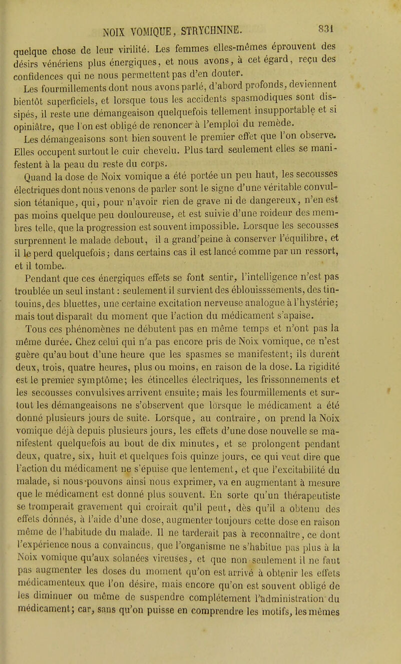 quelque chose de leur virilité. Les femmes elles-mêmes éprouvent des désirs vénériens plus énergiques, et nous avons, à cet égard, reçu des confidences qui ne nous permettent pas d'en douter. Les fourmillements dont nous avons parlé, d'abord profonds, deviennent bientôt superficiels, et lorsque tous les accidents spasmodiques sont dis- sipés, il reste une démangeaison quelquefois tellement insupportable et si opiniâtre, que l'on est obligé de renoncer à l'emploi du remède. Les démangeaisons sont bien souvent le premier effet que l'on observe. Elles occupent surtout le cuir chevelu. Plus lard seulement elles se mani- festent à la peau du reste du corps. Quand la dose de Noix vomique a été portée un peu haut, les secousses électriques dont nous venons de parler sont le signe d'une véritable convul- sion tétanique, qui, pour n'avoir rien de grave ni de dangereux, n'en est pas moins quelque peu douloureuse, et est suivie d'une roideur des mem- bres telle, que la progression est souvent impossible. Lorsque les secousses surprennent le malade debout, il a grand'peine à conserver l'équilibre, et il le perd quelquefois ; dans certains cas il est lancé comme par un ressort, et il tombe.. Pendant que ces énergiques effets se font sentir, l'intelligence n'est pas troublée un seul instant : seulement il survient des éblouisssements, des tin- touins, des bluettes, une certaine excitation nerveuse analogue à l'hystérie; mais tout disparaît du moment que l'action du médicament s'apaise. Tous ces phénomènes ne débutent pas en même temps et n'ont pas la même durée. Chez celui qui n'a pas encore pris de Noix vomique, ce n'est guère qu'au bout d'une heure que les spasmes se manifestent; ils durent deux, trois, quatre heures, plus ou moins, en raison de la dose. La rigidité est le premier symptôme; les étincelles électriques, les frissonnements et les secousses convulsives arrivent ensuite; mais les fourmillements et sur- tout les démangeaisons ne s'observent que lorsque le médicament a été donné plusieurs jours de suite. Lorsque, au contraire, on prend la Noix vomique déjà depuis plusieurs jours, les effets d'une dose nouvelle se ma- nifestent quelquefois au bout de dix minutes, et se prolongent pendant deux, quatre, six, huit et quelques fois quinze jours, ce qui veut dire que l'action du médicament ne s'épuise que lentement, et que l'excitabilité du malade, si nous-pouvons ainsi nous exprimer, va en augmentant à mesure que le médicament est donné plus souvent. En sorte qu'un thérapeuliste se tromperait gravement qui croirait qu'il peut, dès qu'il a obtenu des effets donnés, à l'aide d'une dose, augmenter toujours cette dose en raison même de l'habitude du malade. Il ne tarderait pas à reconnaître, ce dont l'expérience nous a convaincus, que l'onganisme ne s'habitue pas plus à la Noix vomique qu'aux solanées vireuses, et que non seulement il ne faut pas augmenter les doses du moment qu'on est arrivé à obtenir les effets médicamenteux que l'on désire, mais encore qu'on est souvent obligé de les diminuer ou même de suspendre complètement l'administration du médicament; car, sans qu'on puisse en comprendre les motifs, les mêmes