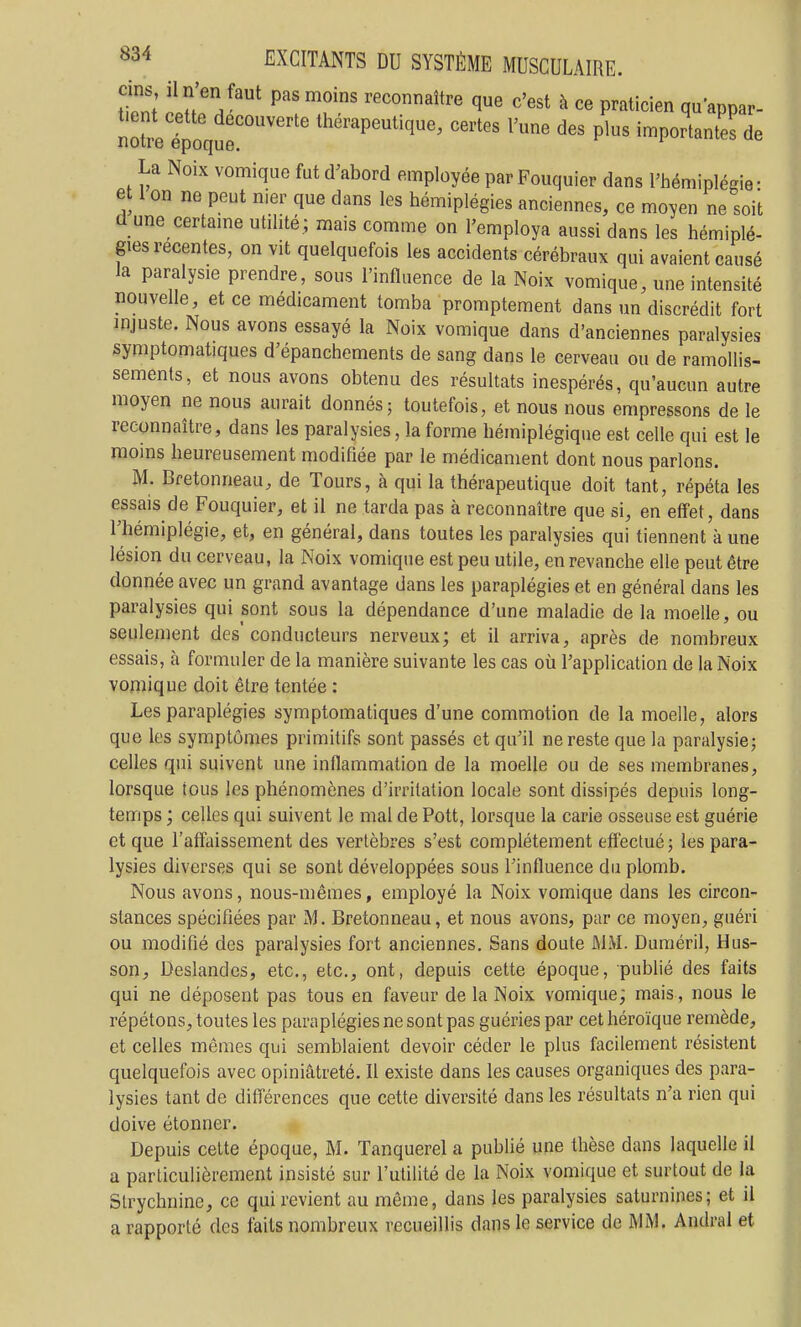 ftnf' 'nn'V'''^ reconnaître que c'est à ce praticien quappar- n2lpoque'°''''' ^^^'^^^ ^'-e des plus importante! de La Noix vomique fut d'abord employée par Fouquier dans Fhémiplésie • et I on ne peut nier que dans les hémiplégies anciennes, ce moyen ne soit d une certame utilité ; mais comme on l'employa aussi dans les hémiplé- gies récentes, on vit quelquefois les accidents cérébraux qui avaient causé la paralysie prendre, sous l'influence de la Noix vomique, une intensité «ouvelle, et ce médicament tomba promptement dans un discrédit fort injuste. Nous avons essayé la Noix vomique dans d'anciennes paralysies symptomatiques d'épanchements de sang dans le cerveau ou de ramollis- sements, et nous avons obtenu des résultats inespérés, qu'aucun autre moyen ne nous aurait donnés; toutefois, et nous nous empressons de le reconnaître, dans les paralysies, la forme hémiplégique est celle qui est le moins heureusement modifiée par le médicament dont nous parlons. M. Bretonneau, de Tours, à qui la thérapeutique doit tant, répéta les essais de Fouquier, et il ne tarda pas à reconnaître que si, en effet, dans l'hémiplégie, et, en général, dans toutes les paralysies qui tiennent à une lésion du cerveau, la Noix vomique est peu utile, en revanche elle peut être donnée avec un grand avantage dans les paraplégies et en général dans les paralysies qui sont sous la dépendance d'une maladie de la moelle, ou seulement des conducteurs nerveux; et il arriva, après de nombreux essais, à formuler de la manière suivante les cas où l'application de la Noix vomique doit être tentée : Les paraplégies symptomatiques d'une commotion de la moelle, alors que les symptômes primitifs sont passés et qu'il ne reste que la paralysie; celles qui suivent une inflammation de la moelle ou de ses membranes, lorsque tous les phénomènes d'irritation locale sont dissipés depuis long- temps ; celles qui suivent le mal de Pott, lorsque la carie osseuse est guérie et que l'affaissement des vertèbres s'est complètement eff'ectué; les para- lysies diverses qui se sont développées sous l'influence du plomb. Nous avons, nous-mêmes, employé la Noix vomique dans les circon- stances spécifiées par M. Bretonneau, et nous avons, par ce moyen, guéri ou modifié des paralysies fort anciennes. Sans doute ÛIM. Duméril, H us- son, Deslandcs, etc., etc., ont, depuis cette époque, publié des faits qui ne déposent pas tous en faveur de la Noix vomique; mais, nous le répétons, toutes les paraplégies ne sont pas guéries par cet héroïque remède, et celles mêmes qui semblaient devoir céder le plus facilement résistent quelquefois avec opiniâtreté. Il existe dans les causes organiques des para- lysies tant de différences que cette diversité dans les résultats n'a rien qui doive étonner. Depuis cette époque, M. Tanquerel a publié une thèse dans laquelle il a particulièrement insisté sur l'utilité de la Noix vomique et surtout de la Strychnine, ce qui revient au même, dans les paralysies saturnines; et il a rapporté des faits nombreux recueillis dans le service de iMM. Andral et