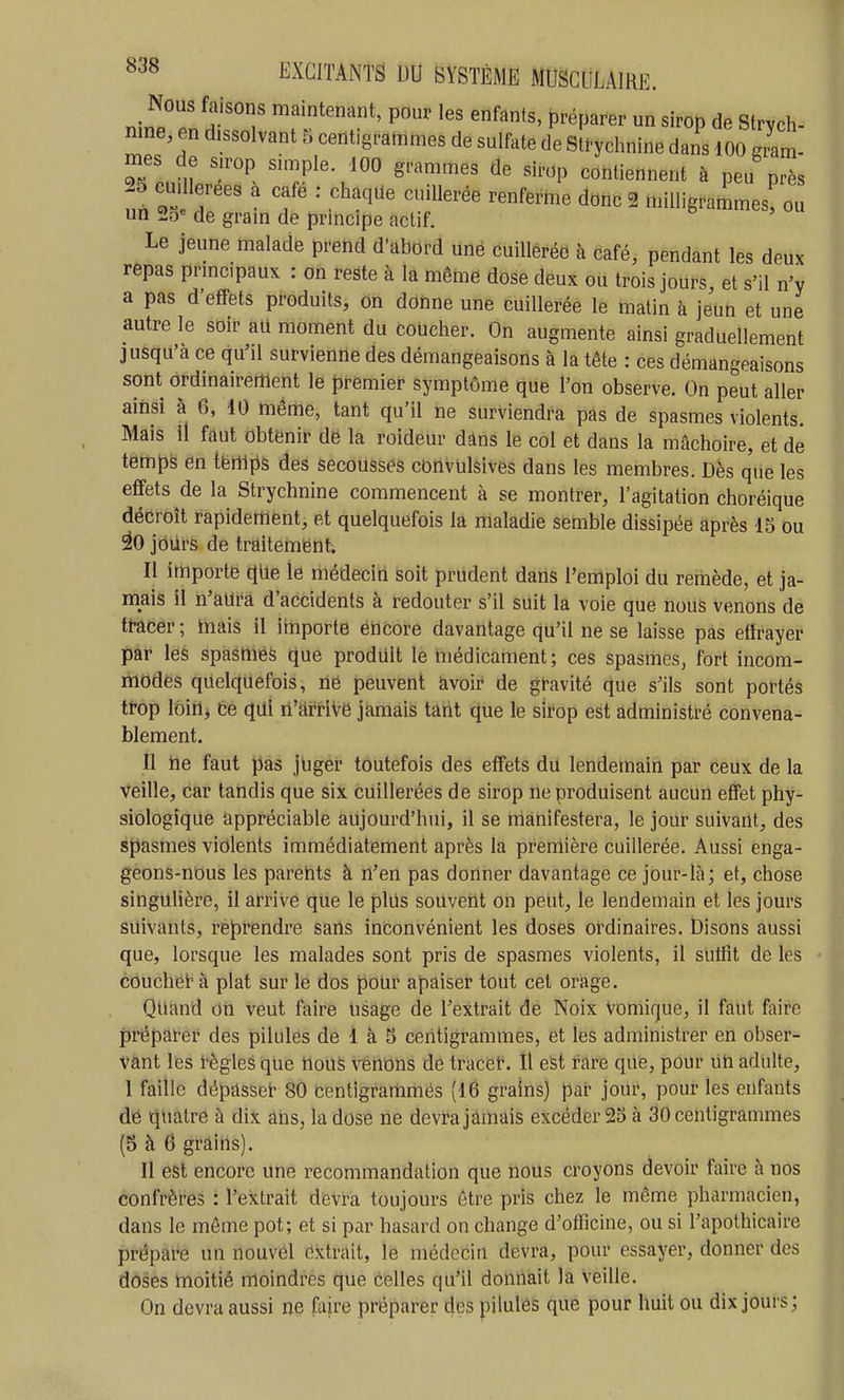 Nous faisons maintenant, pour les enfants, préparer un sirop de Strych- nine en dissolvant 5 centigrammes de sulfate de slrychnine dans 100 g7at- mes de su^op simple. 100 grammes de sirop contiennent à peu près 25 cm lerees a cafe : chaque cuillerée renferme donc 2 milligrammes, ou un 25« de gram de prmcipe actif. Le jeune malade prend d'abord une cuillerée à café, pendant les deux repas prmcpaux : on reste à la même dose deux ou trois jours, et s'il n'y a pas d'effets produits, on donne une cuillerée le matin à jeun et une autre le soir aU moment du coucher. On augmente ainsi graduellement jusqu'à ce qu'il survienne des démangeaisons à la tête : ces démangeaisons sont ordinairement le premier symptôme que l'on observe. On peut aller ainsi à 6, 10 même, tant qu'il ne surviendra pas de spasmes violents. Mais il faut obtenir dë la roideur dâns le col et dans la mâchoire, et dé temps en i'erï\p& des secousses conVUlsives dans les membres. Dès q'ue les effets de la Strychnine commencent à se montrer, l'agitation choréique décroît rapidement, et quelquefois la maladie semble dissipée après 15 ou iO jbùrs de traitement. Il importe qUe le médecin soit prudent darls l'emploi du remède, et ja- mais il n'aura d'accidents à redouter s'il suit la voie que nous venons de tracer ; mais il ilnporte encore davantage qu'il ne se laisse pas etïrayer par les spàsmeô que produit le médicament; ces spasmes, fort incom- niodès quelquefois, ne peuvent àvoii* de gravité que s'ils sont portés trop Ibiil, ce qui ri'arriVe jamais tarit que le sirop est administré convena- blement. Il ne faut pas juger toutefois des effets du lendemain par ceiix de la Veille, car tandis que six cuillerées de sirop ne produisent aucun effet phy- siologique appréciable aujourd'hui, il se rriànifestera, le jour suivant, des spasmes violents immédiatement après la première cuillerée. Aussi enga- geons-nous les parents à n'en pas donner davantage ce jour-là; et, chose singulière, il arrive que le plils souvent on peut, le lendemain et les jours suivants, reprendre sans inconvénient les doses ordinaires. Disons aussi que, lorsque les malades sont pris de spasmes violents, il sutfit de les côuchéi'à plat sur le dos pour apaiser tout cet orage. Quand Oh veut faire Usage de l'extrait de Noix vomique, il faut faire préparer des pilules de 1 à 5 centigrammes, et les administrer en obser- vant les règles que rious vénons de tracèt. îl est rare que, pour Un adulte, 1 faille dépâsset- 80 centigranimés (16 grains) pat- jour, pour les enfants de quatre à dix ahs, la dose ne devra jamais excéder 23 à 30 centigrammes (5 à 6 grâiris). Il est encore une recommandation que nous croyons devoir faire à nos confrères : l'extrait devra toujours être pris chez le même pharmacien, dans le môme pot; et si par hasard on change d'oificine, ou si l'apothicaire prépare un nouvel extrait, le médecin devra, pour essayer, donner des doses moitié moindres que celles qu'il donnait la veille. On devra aussi ne faire préparer des pilules que pour huit ou dix jours;