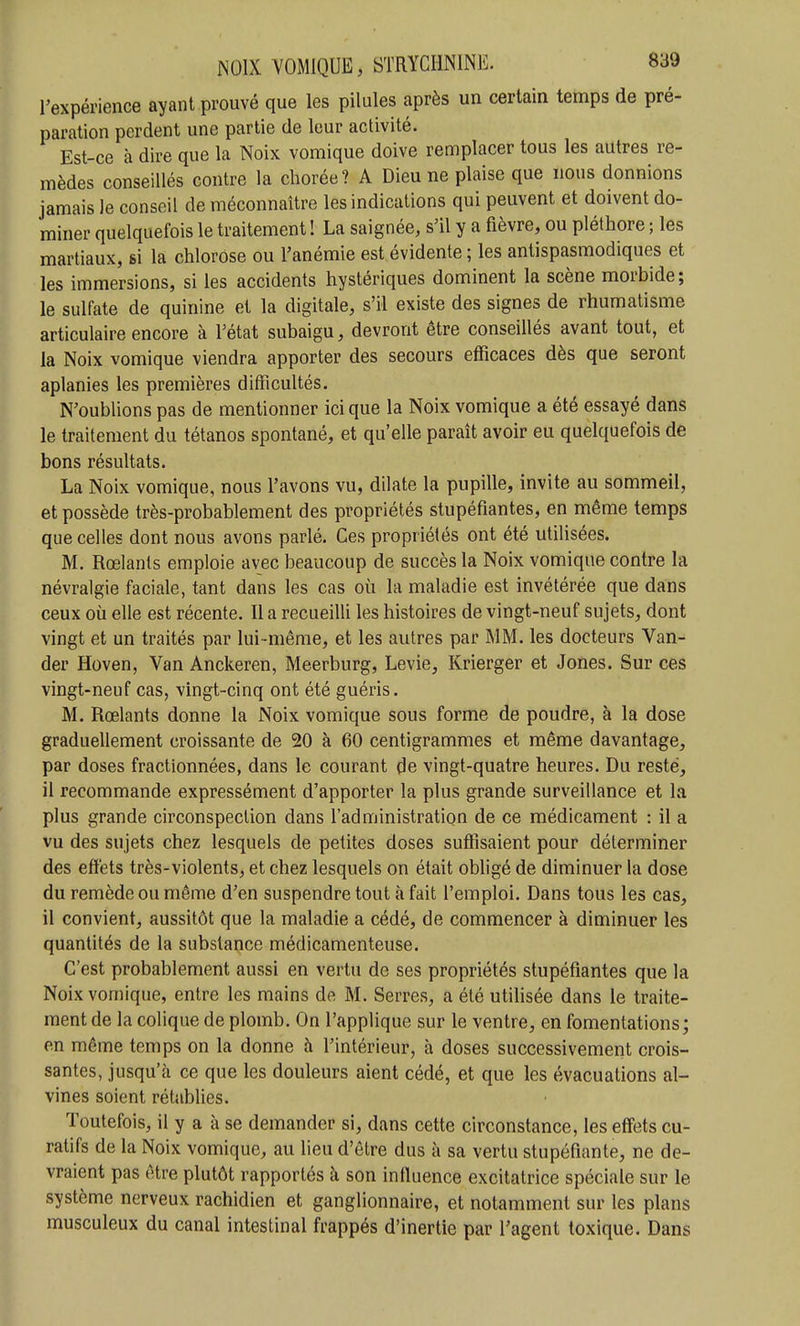 l'expérience ayant prouvé que les pilules après un certain temps de pré- paration perdent une partie de leur activité. Est-ce à dire que la Noix vomique doive remplacer tous les autres re- mèdes conseillés contre la chorée? A Dieu ne plaise que nous donnions jamais le conseil de méconnaître les indications qui peuvent et doivent do- miner quelquefois le traitement ! La saignée, s'il y a fièvre, ou pléthore ; les martiaux, si la chlorose ou l'anémie est évidente ; les antispasmodiques et les immersions, si les accidents hystériques dominent la scène morbide; le sulfate de quinine et la digitale, s'il existe des signes de rhumatisme articulaire encore à l'état subaigu, devront être conseillés avant tout, et la Noix vomique viendra apporter des secours efficaces dès que seront aplanies les premières difficultés. N'oublions pas de mentionner ici que la Noix vomique a été essayé dans le traitement du tétanos spontané, et qu'elle paraît avoir eu quelquefois de bons résultats. La Noix vomique, nous l'avons vu, dilate la pupille, invite au sommeil, et possède très-probablement des propriétés stupéfiantes, en même temps que celles dont nous avons parlé. Ces propriétés ont été utilisées. M. Rœlants emploie avec beaucoup de succès la Noix vomique contre la névralgie faciale, tant dans les cas où la maladie est invétérée que dans ceux où elle est récente. Il a recueiUi les histoires de vingt-neuf sujets, dont vingt et un traités par lui-même, et les autres par MM. les docteurs Van- der Hoven, Van Anckeren, Meerburg, Levie, Krierger et Jones. Sur ces vingt-neuf cas, vingt-cinq ont été guéris. M. Rœlants donne la Noix vomique sous forme de poudre, à la dose graduellement croissante de 20 à 60 centigrammes et même davantage, par doses fractionnées, dans le courant de vingt-quatre heures. Du resté, il recommande expressément d'apporter la plus grande surveillance et la plus grande circonspection dans l'administration de ce médicament : il a vu des sujets chez lesquels de petites doses suffisaient pour déterminer des efï'ets très-violents, et chez lesquels on était obhgé de diminuer la dose du remède ou même d'en suspendre tout à fait l'emploi. Dans tous les cas, il convient, aussitôt que la maladie a cédé, de commencer à diminuer les quantités de la substance médicamenteuse. C'est probablement aussi en vertu de ses propriétés stupéfiantes que la Noix vomique, entre les mains de M. Serres, a été utilisée dans le traite- ment de la colique de plomb. On l'applique sur le ventre, en fomentations; en même temps on la donne à l'intérieur, à doses successivement crois- santes, jusqu'à ce que les douleurs aient cédé, et que les évacuations al- vines soient rétablies. Toutefois, il y a à se demander si, dans cette circonstance, les effets cu- ratifs de la Noix vomique, au lieu d'être dus à sa vertu stupéfiante, ne de- vraient pas être plutôt rapportés à son influence excitatrice spéciale sur le système nerveux rachidien et ganglionnaire, et notamment sur les plans musculeux du canal intestinal frappés d'inertie par l'agent toxique. Dans