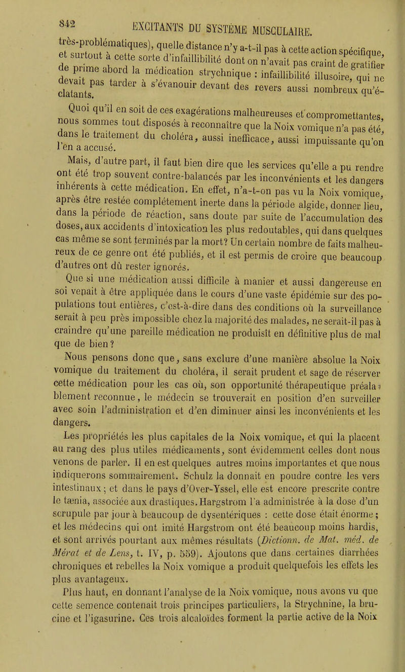 très-problématiques), quelle distance n'y a-t-il pas à cette action spécifinue e surtout a cette sorte d'infaillibilité dont on n'avait pas craint S d varnt;?1 «^'-ychnique : infaiUibUité illusofrerq ' clalants^ ' ' '''''' ^^^^ nombreux qu'é- Quoi qu'il en soit de ces exagérations malheureuses et compromettantes nous sommes tout disposés à reconnaître que la Noix vomique n'a pas été', dans le traitement du choléra, aussi inefficace, aussi impuissante qu'on 1 en a accuse. ^ ^ Mais, d'autre part, il faut bien dire que les services qu'elle a pu rendre ont ete trop souvent contre-balancés par les inconvénients et les dangers mherents à cette médication. En effet, n'a-t-on pas vu la Noix vomique après être restée complètement inerte dans la période algide, donner lieu' dans la période de réaction, sans doute par suite de l'accumulation des doses, aux accidents d'intoxication les plus redoutables, qui dans quelques cas même se sont terminés par la mort? Un certain nombre de faits malheu- reux de ce genre ont été publiés, et il est permis de croire que beaucoup d'autres ont dû rester ignorés. Que si une médication aussi difficile à manier et aussi dangereuse en soi vepait à être appliquée dans le cours d'une vaste épidémie sur des po- pulations tout entières, c'ost-à-dire dans des conditions où la surveillance serait à peu près impossible chez la majorité des malades, ne serait-il pas à craindre qu'une pareille médication ne produisît en définitive plus de mal que de bien ? Nous pensons donc que, sans exclure d'une manière absolue la Noix vomique du traitement du choléra, il serait prudent et sage de réserver cette médication pour les cas où, son opportunité thérapeutique préala^ blement reconnue, le médecin se trouverait en position d'en surveiller avec soin l'administration et d'en diminuer ainsi les inconvénients et les dangers. Les propriétés les plus capitales de la Noix vomique, et qui la placent au rang des plus utiles médicaments, sont évidemment celles dont nous venons de parler. Il en est quelques autres moins importantes et que nous indiquerons sommairement. Schulz la donnait en poudre contre les vers intestinaux ; et dans le pays d'Over-Yssel, elle est encore prescrite contre le tadnia, associée aux drastiques. Hargstrom l'a administrée à la dose d'un scrupule par jour à beaucoup de dysentériques : celte dose était énorme ; et les médecins qui ont imité Hargstrom ont été beaucoup moins hardis, et sont arrivés pourtant aux mêmes résultats {Dictionn. de Mat. méd. de Mérat et de Lens, t. IV, p. 559). Ajoutons que dans certaines diarrhées chroniques et rebelles la Noix vomique a produit quelquefois les elïets les plus avantageux. Plus haut, en donnant l'analyse de la Noix vomique, nous avons vu que cotte semence contenait trois principes particuliers, la Strychnine, la bru- cine et l'igasurine. Ces trois alcaloïdes forment la partie active de la Noix