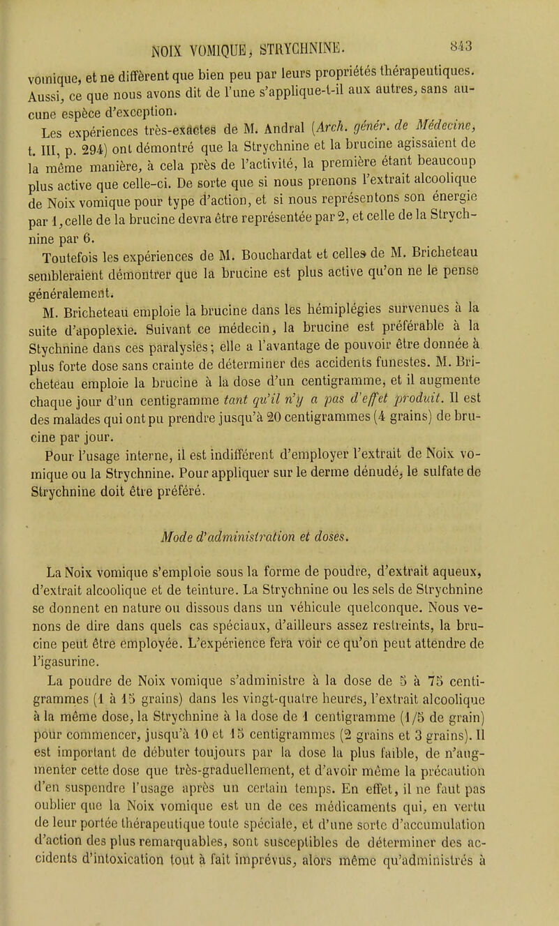 vomique, et ne diffèrent que bien peu par leurs propriétés thérapeutiques. Aussi, ce que nous avons dit de l'une s'applique-t-il aux autres, sans au- cune espèce d'exception. Les expériences très-exActes de M. Andral [Arch. génér. de Médecine, t. m, p. 294) ont démontré que la Strychnine et la brucine agissaient de là même manière, à cela près de l'activité, la première étant beaucoup plus active que celle-ci. De sorte que si nous prenons l'extrait alcoolique de Noix vomique pour type d'action, et si nous représentons son énergie par 1, celle de la brucine devra être représentée par 2, et celle de la Strych- nine par 6. Toutefois les expériences de M. Bouchardat et celle» de M. Bricheteau sembleraient démontrer que la brucine est plus active qu'on ne le pense généralement. M. Bricheteau emploie la brucine dans les hémiplégies survenues à la suite d'apoplexie. Suivant ce médecin, la brucine est préférable à la Stychnine dans ces paralysies; elle a l'avantage de pouvoir être donnée à plus forte dose sans crainte de déterminer des accidents funestes. BI. Bri- cheteau emploie la brucine à la dose d'un centigramme, et il augmente chaque jour d'un centigramme tant qu'il n'y a pas d'e/fet produit. Il est des malades qui ont pu prendre jusqu'à 20 centigrammes (4 grains) de bru- cine par jour. Pour l'usage interne, il est indifférent d'employer l'extrait de Noix vo- mique ou la Strychnine. Pour appliquer sur le derme dénudé, le sulfate de Strychnine doit être préféré. Mode d^administration et doses. La Noix vomique s'emploie sous la forme de poudre, d'extrait aqueux, d'extrait alcoolique et de teinture. La Strychnine ou les sels de Strychnine se donnent en nature ou dissous dans un véhicule quelconque. Nous ve- nons de dire dans quels cas spéciaux, d'ailleurs assez restreints, la bru- cine peut être employée. L'expérience fêta vôir ce qu'on peut attendre de l'igasurine. La poudre de Noix vomique s'administre à la dose de 5 à 75 centi- gramnies (1 à 15 grains) dans les vingt-qualre heures, l'extrait alcoolique à la même dose, la Strychnine à la dose de 4 centigramme (1/5 de grain) pour commencer, jusqu'à dO et 45 centigrammes (2 grains et 3 grains). Il est important de débuter toujours par la dose la plus faible, de n'aug- menter cette dose que très-graduellement, et d'avoir même la précaution d'en suspendre l'usage après un certain temps. En effet, il ne faut pas oublier que la Noix vomique est un de ces médicaments qui, en vertu de leur portée thérapeutique toute spéciale, et d'une sorte d'accumulation d'action des plus remarquables, sont susceptibles de déterminer des ac- cidents d'intoxication tout à fait imprévus, alors même qu'administrés à