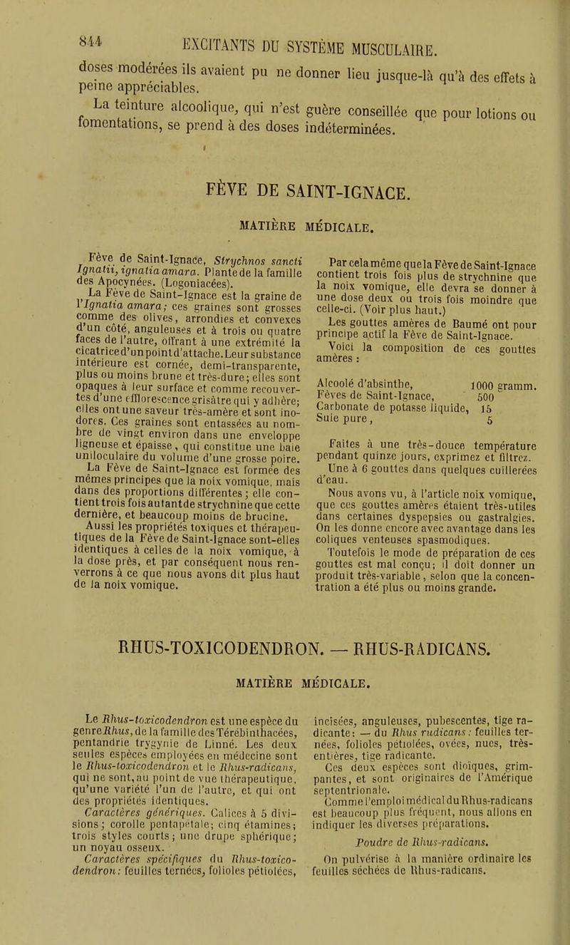 doses modérées ils avaient pu ne donner lieu jusque-là qu'à des effets à peine appréciables. La teinture alcoolique, qui n'est guère conseillée que pour lotions ou tomentations, se prend à des doses indéterminées. FÈVE DE SAINT-IGNACE. MATIÈRE MÉDICALE. Fève de Saint-Ignace, Strychnos sancii Ignahi, ignaha amara. Plante de la famille des Apocynées. (Logoniacées). La Feve de Saint-Ignace est la graine de i Ignalia amara; ces graines sont grosses comme des olives, arrondies et convexes Q un côté, anguleuses et à trois ou quatre faces de l'autre, oiïrant à une extrémité la cicatriced'unpointd'attache.Leur substance intérieure est cornée, demi-transparente, plus ou moins brune et très-dure ; elles sont opaques à leur surface et comme recouver- tes d'une (fllorescence grisâtre qui y adhère; elles ont une saveur très-amère et sont ino- dorfs. Ces graines sont entassées au nom- bre de vingt environ dans une enveloppe ligneuse et épaisse, qui constitue une baie uniloculaire du volume d'une grosse poire. La Fève de Saint-Ignace est formée des mêmes principes que la noix vomique, mais dans des proportions diderentes; elle con- tient trois fois autantde strychnine que cette dernière, et beaucoup moins de brucine. Aussi les propriétés toxiques et thérapeu- tiques de la Fève de Saint-Ignace sont-elles identiques à celles de la noix vomique, à la dose près, et par conséquent nous ren- verrons à ce que nous avons dit plus haut de Ja noix vomique. Par cela même quela Fève de Saint-Ignace contient trois fois plus de strychnine que la noix vomique, elle devra se donner à une dose deux ou trois fois moindre que celle-ci. (Voir plus haut.) Les gouttes amères de Baumé ont pour principe actif la Fève de Saint-Ignace. Voici la composition de ces gouttes amères : Alcoolé d'absinthe, 1000 gramm. Fèves de Saint-Ignace, 600 Carbonate de potasse liquide, 15 Suie pure, 5 Faites à une très-douce température pendant quinze jours, exprimez et filtrez. Une à 6 gouttes dans quelques cuillerées d'eau. Nous avons vu, à l'article noix vomique, que ces gouttes amèn s étaient très-utiles dans certaines dyspepsies ou gastralgies. On les donne encore avec avantage dans les coliques venteuses spasmodiques. Toutefois le mode de préparation de ces gouttes est mal conçu; il doit donner un produit très-variable, selon que la concen- tration a été plus ou moins grande. RHUS-TOXIGODENDRON. — RHUS-RADICANS. MATIÈRE MÉDICALE. Le Rhus-toxicodendron est une espèce du genre Rhus, d e 1 a fa m il I c d es Té réb i n t hacées, pentandrie trygynie de Linné. Les deux seules espèces employées eu médecine sont le Rhus-toxicodendron et le Rhus-radicaiis, qui ne sont, au point de vue thérapeutique, qu'une variété l'un de l'autre, et qui ont des propriétés identiques. Caractères génériques. Ciiiices à 5 divi- sions; corolle pentapi'tale; cinq étamines; trois styles courts; une drupe sphérique; un noyau osseux. Caractères spécifiques du Rhus-toxico- dendron: feuilles ternécs, folioles péliolécs, incisées, anguleuses, pubescentes, tige ra- dicante: — du Rhus rudicans : feuilles ter- nées, folioles pétiolées, ovées, nues, très- entières, tige radicante. Ces deux espèces sont dinïques, grim- pantes, et sont originaires de l'Amérique septentrionale. Comme l'emploi médical duRhus-radicans est beaucoup plus fréqni'iit, nous allons en indiquer les diverses préparations. Poudre de Rhus-radicans. On pulvérise à la manière ordinaire les feuilles séchées de Rhus-radicans.