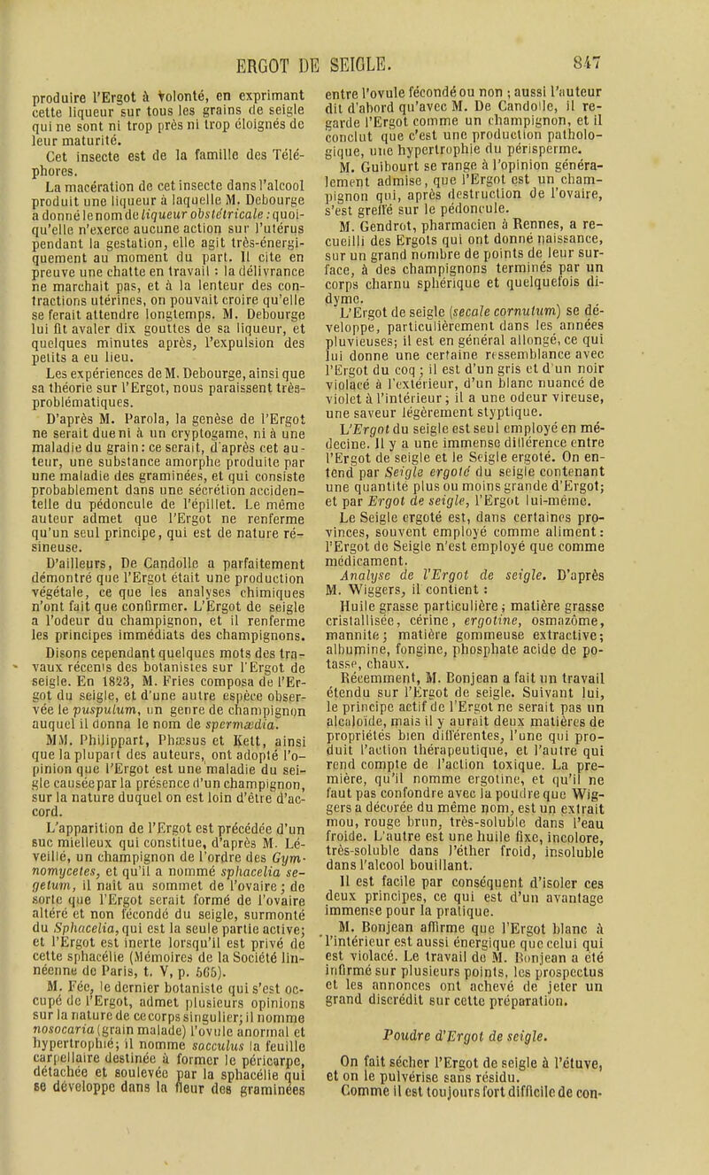 produire l'Ergot à Volonté, en exprimant cette liqueur sur tous les grains de seigle qui ne sont ni trop près ni trop éloignés de leur maturité. Cet insecte est de la famille des Télé- phores. La macération de cet insecte dans l'alcool produit une liqueur à laquelle M. Debourge a donné [enomànliqueur obstétricale .-quoi- qu'elle n'exerce aucune action sur l'utérus pendant la gestation, elle agit Irès-énergi- quement au moment du part. 11 cite en preuve une chatte en travail : la délivrance ne marchait pas, et à la lenteur des con- tractions utérines, on pouvait croire qu'elle se ferait attendre longtemps. M. Debourge lui fil avaler dix gouttes de sa liqueur, et quelques minutes après, l'expulsion des petits a eu lieu. Les expériences de M. Debourge, ainsi que sa théorie sur l'Ergot, nous paraissent très- problématiques. D'après M. Parola, la genèse de l'Ergot ne serait due ni à un cryptogame, ni à une maladie du grain: ce serait, d'après cet au- teur, une substance amorphe produite par une maladie des graminées, et qui consiste probablement dans une sécrétion acciden- telle du pédoncule de l'épillet. Le même auteur admet que l'Ergot ne renferme qu'un seul principe, qui est de nature ré- sineuse. D'ailleurs, De Candolle a parfaitement démontré que l'Ergot était une production végétale, ce que les analyses chimiques n'ont fait que conOrmer. L'Ergot de seigle a l'odeur du champignon, et il renferme les principes immédiats des champignons. Disons cependant quelques mots des tra- vaux récenis des botanistes sur l'Ergot de seigle. En 1823, M. Fries composa de l'Er- got du seigle, et d'une autre espèce obser- vée le puspulum, un genre de champignon auquel il donna le nom de sperv^aedia. MM. Philippart, Phœsus et Kett, ainsi que la plupart des auteurs, ont adopté l'o- pinion que l'Ergot est une maladie du sei- gle causéepar la présence d'un champignon, sur la nature duquel on est loin d'êlre d'ac- cord. L'apparition de l'Ergot est précédée d'un suc mielleux qui constitue, d'après M. Lé- veillé, un champignon de l'ordre des Gym- nomycetes, et qu'il a nommé sphacelia se- gelum, il naît au sommet de l'ovaire; de sorte que l'Ergot serait formé de l'ovaire altéré et non fécondé du seigle, surmonté du Sphacelia, qui est la seule partie active; et l'Ergot est inerte lorsqu'il est privé de cette sphacélie (Mémoires de la Société lin- néenne de Paris, t. V, p. 666). M. Fée, le dernier botaniste qui s'est oc- cupé de l'Ergot, admet plusieurs opinions sur la nature de ce corps singulier; il nomme nosocana (grain malade) l'ovule anormal et hypertrophié; il nomme socculus la feuille carpellaire destinée à former le péricarpe, détachée et soulevée par la sphacélie qui 86 développe dans la fleur des graminées entre l'ovule fécondé ou non -, aussi l'auteur dit d'abord qu'avec M. De Candolle, il re- garde l'Ergot comme un champignon, et il conclut que c'est une production patholo- gique, une hypertrophie du périsperme. M. Guibourt se range à l'opinion généra- lement admise, que l'Ergot est un cham- pignon qui, après destruction de l'ovaire, s'est grell'é sur le pédoncule. M. Gendrot, pharmacien à Rennes, a re- cueilli des Ergots qui ont donné iiaissance, sur un grand nombre de points de leur sur- face, à des champignons terminés par un corps charnu sphérique et quelquefois di- dyme. L'Ergot de seigle (secale cornutim) se de- veloppie, particulièrement dans les années pluvieuses; il est en général allongé, ce qui lui donne une certaine ressemblance avec l'Ergot du coq ; il est d'un gris et d un noir violacé à l'extérieur, d'un blanc nuancé de violet à l'intérieur ; il a une odeur vireuse, une saveur légèrement styptique. L'Ergot du seigle est seul employé en mé- decine. 11 y a une immense dillérence entre l'Ergot de seigle et le Seigle ergoté. On en- tend par Seigle ergoté du seigle contenant une quantité plus ou moins grande d'Ergot; et par Ergot de seigle, l'Ergot lui-même. Le Seigle ergoté est, dans certaines pro- vinces, souvent employé comme aliment: l'Ergot de Seigle n'est employé que comme médicament. Analyse de l'Ergot de seigle. D'après M. 'Wiggers, il contient : Huile grasse particulière ; matière grasse cristallisée, cérine, ergotine, osmazôme, mannite; matière gomrneuse extractive; albumine, fongine, phosphate acide de po- tasse, chaux. Récemment, M. Bonjean a fait nn travail étendu sur l'Ergot de seigle. Suivant lui, le principe actif de l'Ergot ne serait pas un filcalo'ide, mais il y aurait deux matières de propriétés bien dill'érentes, l'une qui pro- duit l'action thérapeutique, et l'autre qui rend compte de l'action toxique. La pre- mière, qu'il nomme ergotine, et qu'il ne faut pas confondre avec la poudre que Wig- gers a décorée du même nom, est un extrait mou, rouge brun, très-soluble dans l'eau froide. L'autre est une huile fixe, incolore, très-soluble dans i'éther froid, insoluble dans l'alcool bouillant. Il est facile par conséquent d'isoler ces deux principes, ce qui est d'un avantage immense pour la pratique. M. Bonjean affirme que l'Ergot blanc ;\ 'l'intérieur est aussi énergique que celui qui est violacé. Le travail de M. Bonjean a été infirmé sur plusieurs points, les prospectus et les annonces ont achevé de jeter un grand discrédit sur cette préparation. Poudre d'Ergot de seigle. On fait sécher l'Ergot de seigle à l'étuve, et on le pulvérise sans résidu. Comme il est toujours fort difficile de con-