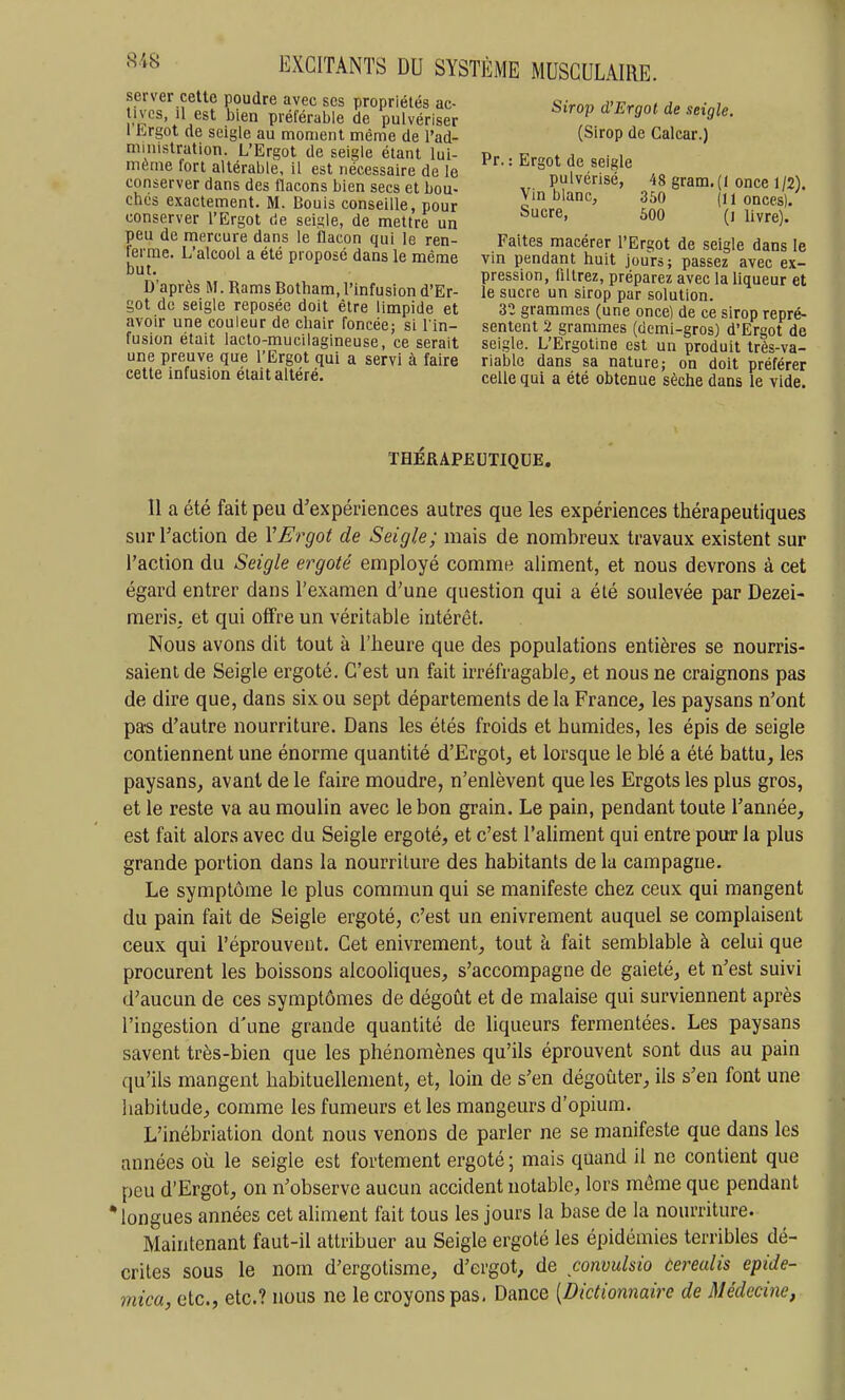 server cette poudre avec ses propriétés ac- î.'^'cs, il est bien préférable de pulvériser 1 Ergot de seigle au moment même de l'ad- ministration. L'Ergot de seigle étant lui- même lort altérable, il est nécessaire de le conserver dans des flacons bien secs et bou- chcs exactement. M. Bonis conseille, pour conserver l'Ergot cle seigle, de mettre un peu de mercure dans le flacon qui le ren- ferme. L'alcool a été proposé dans le même but. D'après M. Rams Botham, l'infusion d'Er- got de seigle reposée doit être limpide et avoir une couleur de chair foncée; si l in- fusion était lacto-mucilagineuse, ce serait une preuve que l'Ergot qui a servi à faire cette infusion était altéré. Sirop d'Ergot de seigle. (Sirop de Calcar.) Pr. : Ergot de seigle pulvérise, 48 gram.(l once 1/2). Vm blanc, 350 (11 onces). Sucre, 500 (i livre). Faites macérer l'Ergot de seigle dans le vin pendant huit jours; passez avec ex- pression, filtrez, préparez avec la liqueur et le sucre un sirop par solution. 32 grammes (une once) de ce sirop repré- sentent 2 grammes (demi-gros) d'Ergot de seigle. L'Ergotine est un produit très-va- riable dans sa nature; on doit préférer celle qui a été obtenue sèche dans le vide. THERAPEUTIQUE, Il a été fait peu d'expériences autres que les expériences thérapeutiques surTaction de VErgot de Seigle; mais de nombreux travaux existent sur l'action du Seigle ergoté employé comme aliment, et nous devrons à cet égard entrer dans l'examen d'une question qui a été soulevée par Dezei- meris. et qui offre un véritable intérêt. Nous avons dit tout à l'heure que des populations entières se nourris- saient de Seigle ergoté. C'est un fait irréfragable, et nous ne craignons pas de dire que, dans six ou sept départements de la France, les paysans n'ont pas d'autre nourriture. Dans les étés froids et humides, les épis de seigle contiennent une énorme quantité d'Ergot, et lorsque le blé a été battu, les paysans, avant de le faire moudre, n'enlèvent que les Ergots les plus gros, et le reste va au moulin avec le bon grain. Le pain, pendant toute l'année, est fait alors avec du Seigle ergoté, et c'est l'aliment qui entre pour la plus grande portion dans la nourriture des habitants de la campagne. Le symptôme le plus commun qui se manifeste chez ceux qui mangent du pain fait de Seigle ergoté, c'est un enivrement auquel se complaisent ceux qui l'éprouvent. Cet enivrement, tout à fait semblable à celui que procurent les boissons alcooliques, s'accompagne de gaieté, et n'est suivi d'aucun de ces symptômes de dégoût et de malaise qui surviennent après l'ingestion d'une grande quantité de liqueurs fermentées. Les paysans savent très-bien que les phénomènes qu'ils éprouvent sont dus au pain qu'ils mangent habituellement, et, loin de s'en dégoûter, ils s'en font une habitude, comme les fumeurs et les mangeurs d'opium. L'inébriation dont nous venons de parler ne se manifeste que dans les années où le seigle est fortement ergoté ; mais quand il ne contient que peu d'Ergot, on n'observe aucun accident notable, lors même que pendant • longues années cet aUment fait tous les jours la base de la nourriture. Maintenant faut-il attribuer au Seigle ergoté les épidémies terribles dé- crites sous le nom d'ergotisme, d'ergot, de convulsio cerealis epide- mica, etc., etc.? nous ne le croyons pas, Dance [Dictionnaire de Médecine,