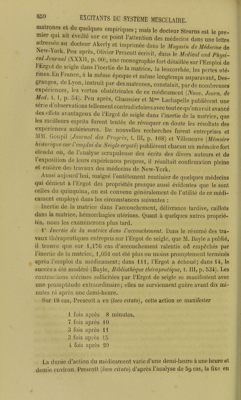 matrones et de quelques empiriques; mars le docteur Stearns est le pre- mier qui ait éveillé sur ce point l'attention des médecins dans une lettre adressée au docteur Akerly et imprimée dans le Magasin de Médecine de Wew-\ork Peu après, Olivier Prescott écrivit, dans le Médical and Physi- cai Journal (XXXI [, p. 90), une monographie fort détaillée sur l'Emploi de 1 ii-rgot de seigle dans l'inertie de la matrice, la leucorrhée, les pertes uté- rines. En France, à la même époque et môme longtemps auparavant, Des- granges, de Lyon, instruit par des matrones, constatait, par de nombreuses expériences, les vertus obstétricales de ce médicament {Nouv. Journ. de Med. t. [, p. 54). Peu après, Chaussier et M- Lachapelle publièrent une série d'observations tellementcontradictoiresavectoutcequ'onavaitavancé des eftets avantageux de l'Ergot de seigle dans Finertie de la matrice, que les medleurs esprits furent tentés de révoquer en doute les résultats des expériences antérieures. De nouvelles recherches furent entreprises et MM. Goupil [Journal des Progrès, t. III, p. 168) et Villeneuve [Mémoire htstoriqne sur l'emploi du Seigle ergoté) publièrent chacun un mémoire fort étendu où, de l'analyse scrupuleuse des écrits des divers auteurs et de l'exposition de leurs expériences propres, il résultait confirmation pleine et entière des travaux des médecins de New-York. Aussi aujourd'hui, malgré l'entêtement routinier de quelques médecins qui dénient h l'Ergot des propriétés presque aussi évidentes que le sont celles du quinquina, on est convenu généralement de l'utihté de ce médi- cament employé dans les circonstances suivantes : Inertie de la matrice dans l'accouchement, délivrance tardive, caillots dans la matrice, hémorrhagies utérines. Quant à quelques autres proprié- tés, nous les examinerons plus tard. 4 Inertie de la matrice dans l'accouchement. Dans le résumé des tra- vaux thérapeutiques entrepris sur l'Ergot de seigle, que M. Bayle a publié, il trouve que sur 1,176 cas d'accouchement ralentis oiî empêchés par l'inertie de la matrice, 1,051 ont été plus ou moins promptemcnt terminés après l'emploi du médicament; dans IH, l'Ergot a échoué; dans 14, le succès a été modéré (Bayle, Bibliothèque thérapeutique, t. III, p. 534). Les contractons utérines sollicitées par l'Ergot de seigle se manifestent avec une promptitude extraordinaire; elles ne surviennent guère avant dix mi- nutes ni après une demi-heure. Sur 18 cas, Prescott a vu [loco citato), cette action se manifester 1 fois après 8 minutes, 7 fois après 10 3 fois après 11 3 fois après 15 4 fois après 20 La durée d'action du médicament varie d'une demi-heure à une heure et demie environ. Prescott [loco citato) d'après l'analyse de cas, la fixe en